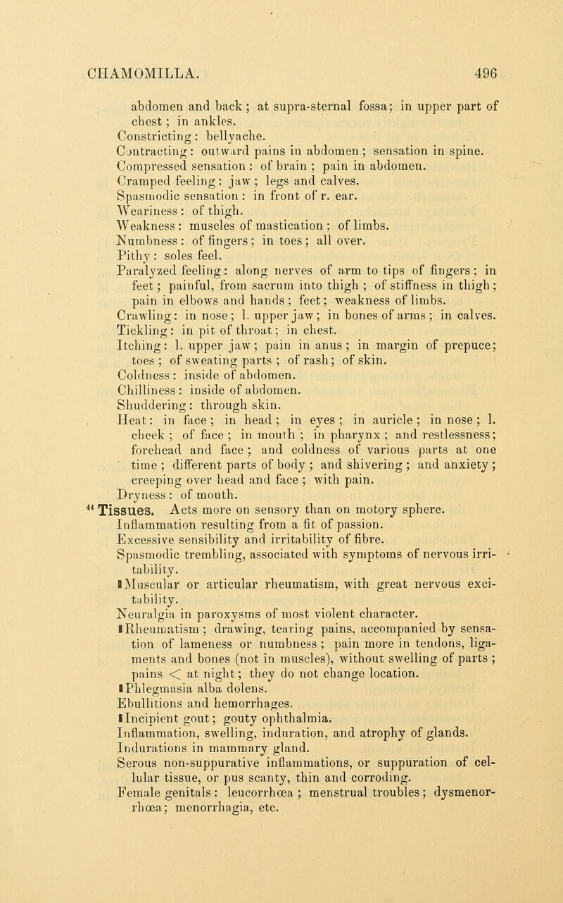 abdomen and back; at supra-sternal fossa; in upper part of chest; in ankles. Constricting: bellyache. Contracting : outward pains in abdomen ; sensation in spine. Compressed sensation : of brain ; pain in abdomen. Cramped feeling : jaw ; legs and calves. Spasmodic sensation : in front of r. ear. Weariness: of thigh. Weakness : muscles of mastication ; of limbs. Numbness : of fingers ; in toes ; all over. Pithy: soles feel. Paralyzed feeling: along nerves of arm to tips of fingers; in feet; painful, from sacrum into thigh ; of stiffness in thigh; pain in elbows and hands; feet; weakness of limbs. Crawling: in nose ; 1. upper jaw; in bones of arms ; in calves. Tickling: in pit of throat; in chest. Itching: 1. upper jaw; pain in anus; in margin of prepuce; toes; of sweating parts ; of rash; of skin. Coldness : inside of abdomen. Chilliness : inside of abdomen. Shuddering: through skin. Heat: in face ; in head ; in eyes ; in auricle ; in nose ; 1. cheek ; of face ; in mouth ; in pharynx ; and restlessness; forehead and face ; and coldness of various parts at one ' time ; different parts of body ; and shivering ; and anxiety; creeping over head and face ; with pain. Dryness: of mouth. ^* Tissues. Acts more on sensory than on motory sphere. Inflammation resulting from a fit of passion. Excessive sensibility and irritability of fibre. Spasmodic trembling, associated with symptoms of nervous irri- tability. ■ Muscular or articular rheumatism, with great nervous exci- tability. Neuralgia in paroxysms of most violent character. I Rheumatism ; drawing, tearing pains, accompanied by sensa- tion of lameness or numbness ; pain more in tendons, liga- ments and bones (not in muscles), without swelling of parts ; pains < at night; they do not change location. ■ Phlegmasia alba dolens. Ebullitions and hemorrhages. ■ Incipient gout; gouty ophthalmia. Inflammation, swelling, induration, and atrophy of glands. Indurations in mammary gland. Serous non-suppurative inflammations, or suppuration of cel- lular tissue, or pus scanty, thin and corroding. Female genitals : leucorrhoea ; menstrual troubles ; dysmenor- rhoea; menorrhagia, etc.