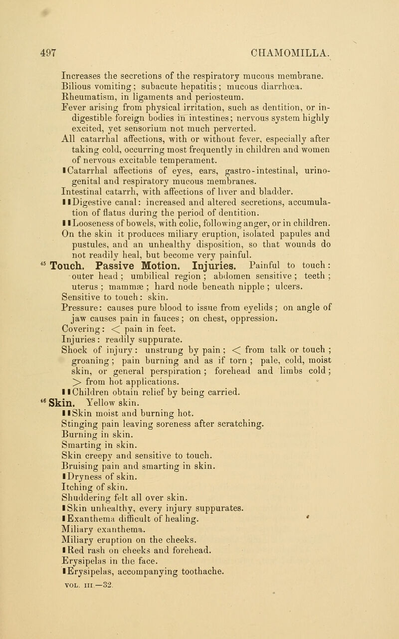 Increases the secretions of the respiratory mucous membrane. Bilious vomiting; subacute hepatitis ; mucous diarrhoea. E-heumatism, in ligaments and periosteum. Fever arising from physical irritation, such as dentition, or in- digestible foreign bodies in intestines; nervous system highly excited, yet sensorium not much perverted. All catarrhal affections, with or without fever, especially after taking cold, occurring most frequently in children and women of nervous excitable temperament. ■ Catarrhal aifections of eyes, ears, gastro-intestinal, urino- genital and respiratory mucous membranes. Intestinal catarrh, with affections of liver and bladder. 11 Digestive canal: increased and altered secretions, accumula- tion of flatus during the period of dentition. I iLooseness of bowels, with colic, following anger, or in children. On the skin it produces miliary eruption, isolated papules and pustules, and an unhealthy disposition, so that wounds do not readily heal, but become very painful. ^* Touch. Passive Motion. Injuries. Painful to touch: outer head ; umbilical region ; abdomen sensitive ; teeth ; uterus ; mammae ; hard node beneath nipple ; ulcers. Sensitive to touch: skin. Pressure: causes pure blood to issue from eyelids; on angle of jaw causes pain in fauces; on chest, oppression. Covering: <; pain in feet. Injuries: readily suppurate. Shock of injury: unstrung by pain; <C from talk or touch ; groaning ; pain burning and as if torn ; pale, cold, moist skin, or general perspiration; forehead and limbs cold; > from hot applications. II Children obtain relief by being carried. *® Skin. Yellow skin. 11 Skin moist and burning hot. Stinging pain leaving soreness after scratching. Burning in skin. Smarting in skin. Skin creepy and sensitive to touch. Bruising pain and smarting in skin. ■ Dryness of skin. Itching of skin. Shuddering felt all over skin. I Skin unhealthy, every injury suppurates. ■ Exanthema difficult of healing. * Miliary exanthema. Miliary eruption on the cheeks. ■ Red rash on cheeks and forehead. Erysipelas in the face. ■ Erysipelas, accompanying toothache.