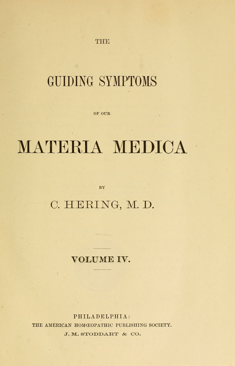 THE GUIDING SYMPTOMS or OUR MATERIA MEDIOA BY C. HERING, M. D. VOLUME lY. PHILADELPHIA: THE AMERICAN HOMCEOPATHIC PUBLISHING SOCIETY. J. m:. stodd^rt & CO.