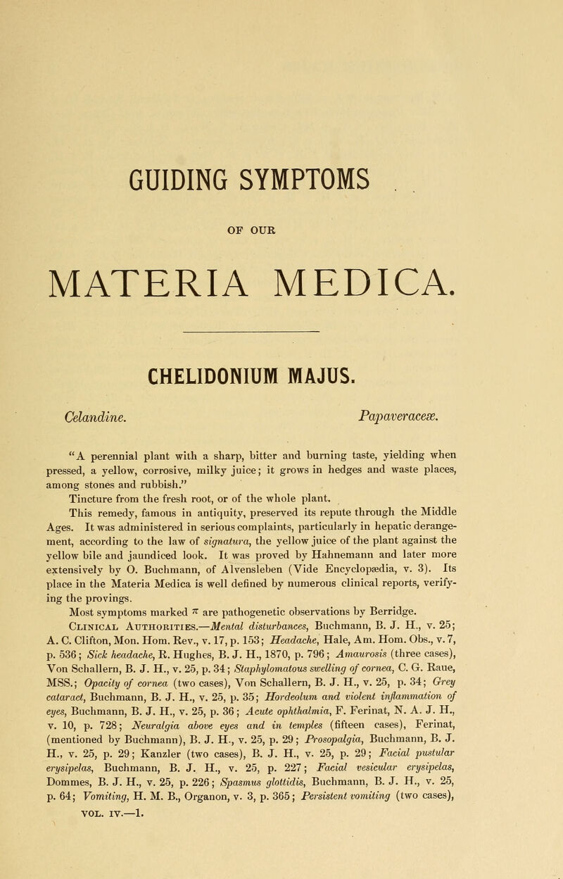 GUIDING SYMPTOMS OF OUR MATERIA MEDICA, CHELIDONIUM MAJUS. Celandine. Papaveracese. A perennial plant with a sharp, bitter and burning taste, yielding when pressed, a yellow, corrosive, milky juice; it grows in hedges and waste places, among stones and rubbish. Tincture from the fresh root, or of the whole plant. This remedy, famous in antiquity, preserved its repute through the Middle Ages. It was administered in serious complaints, particularly in hepatic derange- ment, according to the law of signatura, the yellow juice of the plant against the yellow bile and jaundiced look. It was proved by Hahnemann and later more extensively by O. Buchmann, of Alvensleben (Vide Encyclopaedia, v. 3). Its place in the Materia Medica is well defined by numerous clinical reports, verify- ing the provings. Most symptoms marked ^ are pathogenetic observations by Berridge. Clinical Authorities.—Mental disturbances, Buchmann, B. J. H., v. 25; A. C. Clifton, Mon. Hom. Rev., v. 17, p. 153; Headache, Hale, Am. Horn. Obs., v. 7, p. 536 ; Sick headache, E. Hughes, B. J. H., 1870, p. 796; Amaurosis (three cases). Von Schallern, B. J. H., v. 25, p. 34; Slaphylomatous swelling of cornea, C. G. Raue, MSS.; Opacity of cornea (two cases). Von Schallern, B. J. H., v. 25, p. 34; Orey cataract, Buchmann, B. J. H., v. 25, p. 35; Hordeolum and violent inflammation of eyes, Buchmann, B. J. H., v. 25, p. 36; Acute ophthalmia, F. Ferinat, N. A. J. H., V. 10, p. 728; Neuralgia above eyes and in temples (fifteen cases), Ferinat, (mentioned by Buchmann), B. J. H., v. 25, p. 29; Prosopalgia, Buchmann, B. J. H., V. 25, p. 29; Kanzler (two cases), B. J. H., v. 25, p. 29; Facial pustular erysipelas, Buchmann, B. J. H., v. 25, p. 227; Facial vesicular erysipelas, Dommes, B. J. H., v. 25, p. 226; Spasmus glottidis, Buchmann, B. J. H., v. 25, p. 64; Vomiting, H. M. B., Organon, v. 3, p. 365; Persistent vomiting (two cases), VOL. IV.—1.