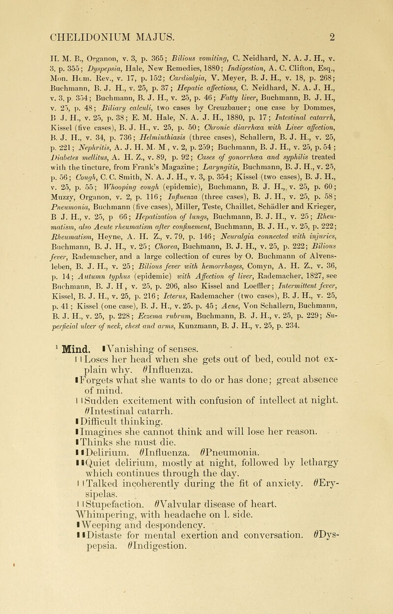 IT. M. B., Organon, v. 3, p. 365; Bilious vomiting, C. Neidhard, N. A. J. H., v. 3, p. 355; Dyspepsia, Plale, New Remedies, 1880; Indigestion, A. C. Clifton, Esq., Mon. Hcni. Rev., v. 17, p. 152; Cardialgia, V. Meyer, B. J. H., v. 18, p. 268; Buchmann, B. J. H., v. 25, p. 37; Hepatic affections, C. Neidhard, N. A. J. H., V. 3, p. 354; Buchmann, B. J. H., v. 25, p. 46; Fatty liver, Buchmann, B. J. H., V. 25, ]). 48; Biliary calculi, two cases by Creuzbauer; one case by Dommes, B .J. H., V. 25, p. 38; E. M. Hale, N. A. J. H., 1880, p. 17; Intestinal catarrh. Kissel (five cases), B. J. H., v. 25, p. 50; Chronic diarrhoea with Liver affection, B. J. H., V. 34, p. 736; Helminthiasis (three cases), Schallern, B. J. H., v. 25, p. 221; Nephritis, A. J. H. M. M, v. 2, p. 259; Buchmann, B. J. H., v. 25, p. 54 ; Diabetes mellitus, A. H. Z., v. 89, p. 92; Cases of gonorrhoea and syphilis treated with the tincture, from Frank's Magazine; Laryngitis, Buchmann, B. J. H., v. 25, p. 56; Cough, C. C. Smith, N. A. J. H., v. 3, p. 354; Kissel (two cases), B. J. H., v. 25, p. 55; Whooping cough (epidemic), Buchmann, B. J. H.,, v. 25, p. 60; Muzzy, Organon, v. 2, p. 116; Influenza (three cases), B. J. H., v. 25, p. 58; Pneumonia, Buchmann (five cases). Miller, Teste, Chaillet, Schadler and Krieger, B J. H., v. 25, p 66; Hepatization of lungs, Buchmann, B. J. H., v. 25; Rheu- matism, also Acute rheumatism after confinement, Buchmann, B. J. H., v. 25, p. 222; Rheumatism, Heyne, A. H. Z., v. 79, p. 146; Neuralgia connected with injuries, Buchmann, B. J. H., v. 25; Chorea, Buchmann, B. J. H., v. 25, p. 222; Bilious fever, Raderaacher, and a large collection of cures by O. Buchmann of Alvens- leben, B. J. H., v, 25; Bilious fever with hemorrhages, Comyn, A. H. Z., v. 36, p. 14; Autumn typhus (epidemic) with Affection of liver, Rademacher, 1827, see Buchmann, B. J. H, v. 25, p. 206, also Kissel and LoefHer; Intermittent fever. Kissel, B. J. H., v. 25, p. 216; Icterus, Rademacher (two cases), B. J. H., v. 25, p. 41; Kissel (one case), B. J. H., v. 25. p. 45; Acne, Von Schallern, Buchmann, B. J. H., V. 25, p. 228; Eczema rubrum, Buchmann, B. J. H., v. 25, p. 229; Su- perficial ulcer of neck, chest and arms, Kunzmann, B. J. H., v. 25, p. 234. ^ Mind. lA^anishing of senses. 1 I Loses her head when she gets out of bed, could not ex- plain why. ^Influenza. ■ Forgets what she wants to do or has done; great absence of mind. I I Sudden excitement with confusion of intellect at night. ^Intestinal catarrh. I Difficult thinking. I Imagines she cannot think and will lose her reason. I Thinks she must die. II Delirium. ^Influenza. ^Pneumonia. 11 Quiet delirium, mostly at night, followed by lethargy which continues through the day. I I Talked incoherently during the fit of anxiety. ^Ery- sipelas. I I Stupefaction. ^Valvular disease of heart. AVhimpering, with headache on 1. side. I Weeping and despondency. II Distaste for mental exertion and conversation. ^Dys- pepsia. ^Indigestion.