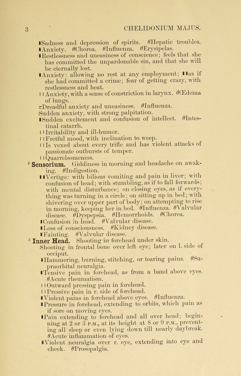 ■ Sadness and depression of spirits. ^Hepatic troubles. I Anxiety. ^Chorea. ^Influenza. ^Erysipelas. ■ Restlessness and uneasiness of conscience; feels that she has committed the unpardonable sin, and that she will be eternally lost. ■Anxiety: allowing no rest at any employment; ■■as if she had committed a crime; fear of getting crazy, with restlessness and heat. I I Anxiety, with a sense of constriction in larynx. ^CEdema of lungs. ;TDreadful anxiety and uneasiness. ^Influenza. Sudden anxiety, with strong palpitation. ■ Sudden excitement and confusion of intellect. ^Intes- tinal catarrh. I I Irritability and ill-humor. I I Fretful mood, with inclination to weep. I I Is vexed about every trifle and has violent attacks of passionate outbursts of temper. I I Quarrelsomeness. ^ Sensorium. Giddiness in morning and headache on awak- ing. ^Indigestion. ■ ■ Vertigo: with bilious vomiting and pain in liver; with confusion of head; with stumbhng, as if to fall forwards; with mental disturbance; on closing eyes,_as if every- thing was turning in a circle; on sitting up in bed; with shivering over upper part of body; on attempting to rise in morning, keeping her in bed. ^Influenza. ^Valvular disease. ^Dyspepsia. ^Hemorrhoids. ^Chorea. ■ Confusion in head. ^Valvular disease. ■ Loss of consciousness. ^Kidney disease. ■ Fainting. ^Valvular disease. ^ Inner Head. Shooting in forehead under skin. Shooting in frontal bone over left eye; later on 1. side of occiput. ■ Hammering, burning, stitching, or tearing pains. ^Su- praorbital neuralgia. ■ Tensive pain in forehead, as from a band above eyes. ^Acute rheumatism. I I Outward pressing pain in forehead. I I Pressive pain in r. side of forehead. ■ Violent pains in forehead above eyes. ^Influenza. ■ Pressure in forehead, extending to orbits, which pain as if sore on moving eyes. ■ Pain extending to forehead and all over head; begin- ning at 2 or 3 p.m., at its height at 8 or 9 p.m., prevent- ing all sleep or even lying down till nearly daybreak. ^Acute inflammation of eyes. ■ Violent neuralgia over r. eye, extending into eye and cheek. ^Prosopalgia.