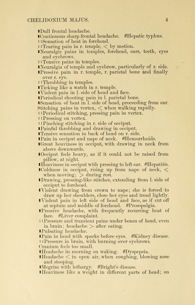 I Dull frontal headache. I Continuous sharp frontal headache. ^Hepatic typhus. I I Sensation of heat in forehead. I I Tearing pain in r. temple, < by motion. ■ Neuralgic pains in temples, forehead, ears, teeth, eyes and eyebrows. 1 I Tensive pains in temples. ■ Neuralgia of temple and eyebrow, particularly of r. side. iPressive pain in r. temple, r. parietal bone and finally overr. eye. I I Throbbing in temples. ■ Ticking like a watch in r. temple. ■Violent pain in 1. side of head and face. ■Periodical shooting pain in 1. parietal bone. ■ Sensation of heat in 1. side of head, proceeding from ear. Stitching pains in vertex, < when walking rapidly. I I Periodical stitching, pressing pain in vertex. I I Pressing on vertex. I I Pinching stitching in r. side of occiput. ■ Painful throbbing and drawing in occiput. ■ Tensive sensation in back of head on r. side. ■ Pain in occiput and nape of neck. ^Hemorrhoids. ■ Great heaviness in occiput, with drawing in neck from above downwards. ■ Occiput feels heavy, as if it could not be raised from pillow, at night. ■ Heaviness in occiput with pressing to left ear. ^Hepatitis. ■ Coldness in occiput, rising up from nape of neck, < when moving; > during rest. ■ Drawing, pressing-like stitches, extending from 1. side of occiput to forehead. ■Violent drawing from crown to nape; she is forced to draw up her shoulders, close her eyes and tread lightly. ■ Violent pain in left side of head and face, as if cut off at septum and middle of forehead. ^Prosopalgia. ■ Pressive headache, with frequently recurring heat of face. ^Liver complaint. I I Pressure and transient pains under bones of head, even in brain; headache > after eating. ■ Pulsating headache. ■ Pain in head with sparks before eyes. ^Kidney disease. I I Pressure in brain, with burning over eyebrows. Cranium feels too small. ■ Headache in morning on waking. ^Dyspepsia. ■ Headache < in open air, when coughing, blowing nose and stooping. ■Megrim with lethargy. ^Bright's disease. ■ Heaviness like a weight in different parts of head; on