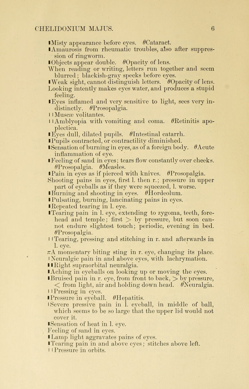 I Misty appearance before eyes. ^Cataract. I Amaurosis from rheumatic troubles, also after suppres- sion of ringworm. ■ Objects appear double. ^Opacity of lens. When reading or writing, letters run together and seem blurred ; blackish-gray specks before eyes. lAVeak sight, cannot distinguish letters. ^Opacity of lens. Looking intently makes eyes water, and produces a stupid feeling. I Eyes inflamed and very sensitive to light, sees very in- distinctly. ^Prosopalgia. I iMuscse volitantes. I I Amblyopia with vomiting and coma. ^Retinitis apo- plectica. I Eyes dull, dilated pupils. ^Intestinal catarrh. I Pupils contracted, or contractility diminished. I Sensation of burning in eyes, as of a foreign body. ^Acute inflammation of eye. I Feeling of sand in eyes; tears flow constantly over cheeks. ^Prosopalgia. ^Measles. I Pain in eyes as if pierced with knives. ^Prosopalgia. Shooting pains in eyes, first 1. then r.; pressure in upper part of eyeballs as if they were squeezed, 1. worse. ■ Burning and shooting in eyes. ^Hordeolum. I Pulsating, burning, lancinating pains in eyes. ■ Repeated tearing in 1. eye. ■ Tearing pain in 1. eye, extending to zygoma, teeth, fore- head and temple; first > by pressure, but soon can- not endure slightest touch; periodic, evening in bed. ^Prosopalgia. I I Tearing, pressing and stitching in r. and afterwards in TcK momentary biting sting in r. eye, changing its place. I Neuralgic pain in and above eyes, with lachrymation. ■ ■Right supraorbital neuralgia. ■ Aching in eyeballs on looking up or moving the eyes. ■ Bruised pain in r. eye, from front to back, > by pressure, < from light, air and holding down head. ^Neuralgia. I I Pressing in eyes. ■ Pressure in eyeball. ^Hepatitis. I Severe pressive pain in 1. eyeball, in middle of ball, which seems to be so large that the upper lid would not cover it. ■ Sensation of heat in 1. eye. Feeling of sand in eyes. ■ Lamp light aggravates pains of eyes. ■ Tearing pain in and above eyes; stitches above left. I I Pressure in orbits.