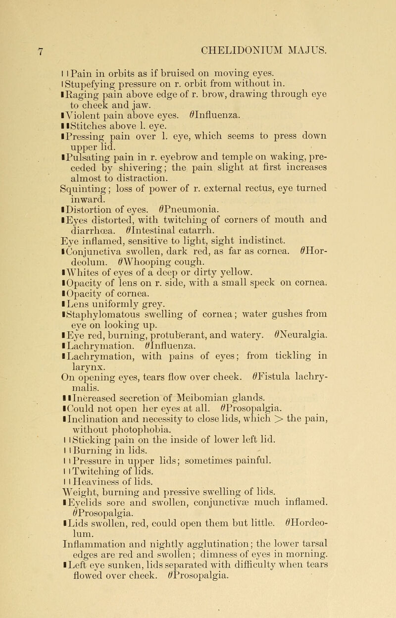 I I Pain in orbits as if bruised on moving eyes. I Stupefying pressure on r. orbit from without in. I Raging pain above edge of r. brow, drawing through eye to cheek and jaw. ■Violent pain above eyes. ^Influenza. II Stitches above 1. eye. ■ Pressing pain over 1. eye, which seems to press down upper lid. ■ Pulsating pain in r. eyebrow and temple on waking, pre- ceded by shivering; the pain slight at first increases almost to distraction. Squinting; loss of power of r. external rectus, eye turned inward. ■ Distortion of eyes. ^Pneumonia. ■ Eyes distorted, with twitching of corners of mouth and diarrhoea. ^Intestinal catarrh. Eye inflamed, sensitive to light, sight indistinct. ■ Conjunctiva swollen, dark red, as far as cornea. ^Hor- deolum. ^Whooping cough. ■Whites of eyes of a deep or dirty yellow. ■ Opacity of lens on r. side, with a small speck on cornea. ■ Opacity of cornea. ■ Lens uniformly grey. ■Staphylomatous swelling of cornea; water gushes from eye on looking up. ■ Eye red, burning, protuberant, and watery. /^Neuralgia. ■ Lachrymation. ^Influenza. ■ Lachrymation, with pains of eyes; from tickling in larynx. On opening eyes, tears flow over cheek. ^Fistula lachry- malis. ■ i Increased secretion of Meibomian glands. ■ Could not open her ej'-es at all. ^^Prosopalgia. ■ Inclination and necessity to close lids, which > the pain, without photophobia. I I Sticking pain on the inside of lower left lid. I I Burning in lids. I i Pressure in upper lids; sometimes painful. I I Twitching of lids. I I Heaviness of lids. Weight, burning and pressive swelling of lids. ■ Eyelids sore and swollen, conjunctivae much inflamed. ^Prosopalgia. ■ Lids swollen, red, could open them but little. ^Hordeo- lum. Inflammation and nightly agglutination; the lower tarsal edges are red and swollen; dimness of eyes in morning. ■ Left eye sunken, lids separated with difliculty when tears flowed over cheek. ^Prosopalgia.