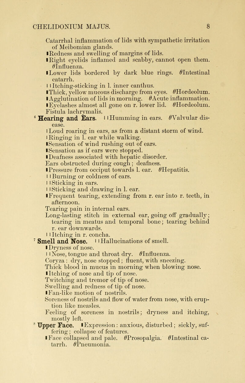 Catarrhal inflammation of lids with sympathetic irritation of Meibomian glands. I Redness and swelling of margins of lids. I Right eyelids inflamed and scabby, cannot open them. ^Influenza. ■ Lower lids bordered by dark blue rings. ^Intestinal catarrh. I I Itching-sticking in 1. inner canthus. I Thick, yellow mucous discharge from eyes. ^Hordeolum. I Agglutination of lids in morning. ^Acute inflammation. ■ Eyelashes almost all gone on r. lower lid. ^Hordeolum. Fistula lachrymalis. ^ Hearing and Ears, l ' Humming in ears. ^Valvular dis- ease. I Loud roaring in ears, as from a distant storm of wind. I Ringing in 1. ear while walking. ■Sensation of wind rushing out of ears. I Sensation as if ears were stopped. ■ Deafness associated with hepatic disorder. Ears obstructed during cough; deafness. ■ Pressure from occiput towards 1. ear. ^Hepatitis. I I Burning or coldness of ears. I 1 Sticking in ears. I I Sticking and drawing in 1. ear. ■ Frequent tearing, extending from r. ear into r. teeth, in afternoon. Tearing pain in internal ears. Long-lasting stitch in external ear, going off gradually; tearing in meatus and temporal bone; tearing behind r. ear downwards. I I Itching in r. concha. '' Smell and Nose. '' Hallucinations of smell. ■ Dryness of nose. I I Nose, tongue and throat dry. ^Influenza. Coryza : dry, nose stopped; fluent, with sneezing. Thick blood in mucus in morning when blowing nose. ■ Itching of nose and tip of nose. Twitching and tremor of tip of nose. Swelling and redness of tip of nose. ■ Fan-like motion of nostrils. Soreness of nostrils and flow of water from nose, with erup- tion like measles. Feeling of soreness in nostrils; dryness and itching, mostly left. ^ Upper Face. ■Expression: anxious, disturbed; sickly, suf- fering ; collapse of features. ■ Face collapsed and pale. ^Prosopalgia. ^Intestinal ca- tarrh. ^Pneumonia.