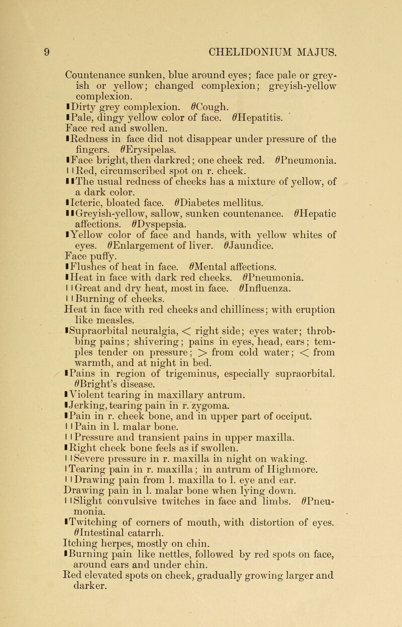 Countenance sunken, blue around eyes; face pale or grey- ish or yellow; changed complexion; greyish-yellow complexion. I Dirty grey complexion. ^Cough. ■ Pale, dingy yellow color of face. ^Hepatitis. Face red and swollen. I Redness in face did not disappear under pressure of the fingers. ^Erysipelas. I Face bright, then darkred; one cheek red. ^Pneumonia. I I Red, circumscribed spot on r. cheek. II The usual redness of cheeks has a mixture of yellow, of a dark color. ■ Icteric, bloated face. ^Diabetes mellitus. 11 Greyish-yellow, sallow, sunken countenance. ^Hepatic affections. ^Dyspepsia. ■ Yellow color of face and hands, with yellow whites of eyes. ^Enlargement of liver. ^Jaundice. Face puffy. I Flushes of heat in face. ^Mental affections. I Heat in face with dark red cheeks. ^Pneumonia. I I Great and dry heat, most in face. ^Influenza. I I Burning of cheeks. Heat in face with red cheeks and chilliness; with eruption like measles. ■Supraorbital neuralgia, < right side; eyes water; throb- bing pains; shivering; pains in eyes, head, ears; tem- ples tender on pressure; > from cold water; < from warmth, and at night in bed. ■ Pains in region of trigeminus, especially supraorbital. ^Bright's disease. ■ Violent tearing in maxillary antrum. ■Jerking, tearing pain in r. zygoma. ■ Pain in r. cheek bone, and in upper part of occiput. I I Pain in 1. malar bone. I I Pressure and transient pains in upper maxilla. ■ Right cheek bone feels as if swollen. I I Severe pressure in r. maxilla in night on waking. I Tearing pain in r. maxilla; in antrum of Highmore. I I Drawing pain from 1. maxilla to 1. eye and ear. Drawing pain in 1. malar bone when lying down. 1 I Slight convulsive twitches in face and limbs. ^Pneu- monia. ■ Twitching of corners of mouth, with distortion of eyes. ^Intestinal catarrh. Itching herpes, mostly on chin. ■Burning pain like nettles, followed by red spots on face, around ears and under chin. Red elevated spots on cheek, gradually growing larger and darker.