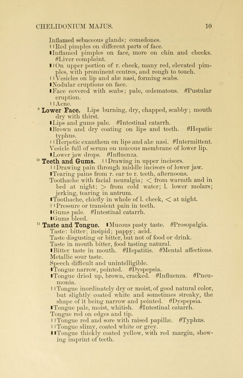 Inflamed sebaceous glands; comedones. I 1 Red pimples on different parts of face. ■ Inflamed pimples on face, more on chin and cheeks. ^Liver complaint. II On upper portion of r. cheek, many red, elevated pim- ples, with prominent centres, and rough to touch. I I Vesicles on lip and alee nasi, forming scabs. ■Nodular eruptions on face. ■ Face covered with scabs; pale, oedematous. ^Pustular eruption, i I Acne. ^ Lower Face. Lips burning, dry, chapped, scabby; mouth dry with thirst. ■ Lips and gums pale. ^Intestinal catarrh. ■ Brown and dry coating on lips and teeth. ^Hepatic typhus. I 1 Herpetic exanthem on lips and alee nasi. ^Intermittent. A^esicle full of serum on mucous membrane of lower lip. ■ Lower jaw drops. ^Influenza. ^^ Teeth and Gums, l l Drawing in upper incisors. I I Drawing pain through middle incisors of lower jaw. ■Tearing pains from r. ear to r. teeth, afternoons. Toothache with facial neuralgia; < from warmth and in bed at night; > from cold water; 1. lower molars; jerking, tearing in antrum. ■Toothache, chiefly in whole of 1. cheek, < at night. I I Pressure or transient pain in teeth. ■ Gums pale. ^Intestinal catarrh. ■ Gums bleed. ^^ Taste and Tongue. ■Mucous pasty taste. ^Prosopalgia. Taste: bitter; insipid; pappy; acid. Taste disgusting or bitter, but not of food or drink. Taste in mouth bitter, food tasting natural. ■ Bitter taste in mouth. ^Hepatitis. ^Mental affections. Metallic sour taste. Speech difficult and unintelligible. ■ Tongue narrow, pointed. ^Dyspepsia. ■ Tongue dried up, brown, cracked. ^Influenza. ^Pneu- monia. I I Tongue inordinately dry or moist, of good natural color, but slightly coated white and sometimes streaky, the shape of it being narrow and pointed. ^Dyspepsia. ■ Tongue pale, moist, whitish. ^Intestinal catarrh. Tongue red on edges and tip. I I Tongue red and sore with raised papillae. ^Typhus. I I Tongue slimy, coated white or grey. ■ ■Tongue thickly coated yellow, with red margin, show- ing imprint of teeth.