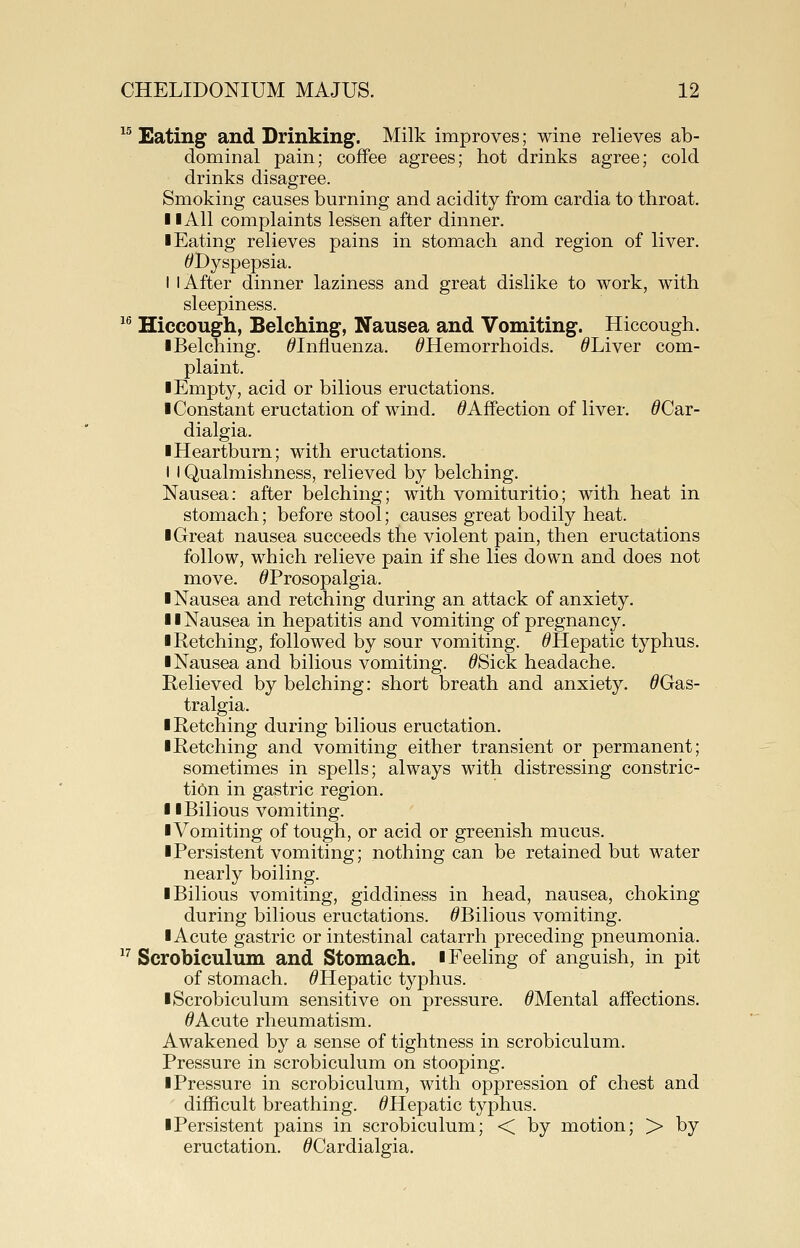 ^^ Eating and Drinking. Milk improves; wine relieves ab- dominal pain; coffee agrees; hot drinks agree; cold drinks disagree. Smoking causes burning and acidity from cardia to throat. 11 All complaints lessen after dinner. I Eating relieves pains in stomach and region of liver. ^Dyspepsia. I I After dinner laziness and great dislike to work, with sleepiness. ^^ Hiccough, Belching, Nausea and Vomiting. Hiccough. ■Belching. ^Influenza. ^Hemorrhoids. ^Liver com- plaint. I Empty, acid or bilious eructations. ■ Constant eructation of wind. ^Affection of liver. ^Car- dialgia. ■Heartburn; with eructations. I I Qualmishness, relieved by belching. Nausea: after belching; with vomituritio; with heat in stomach; before stool; causes great bodily heat. ■Great nausea succeeds the violent pain, then eructations follow, which relieve pain if she lies down and does not move. ^Prosopalgia. ■ Nausea and retching during an attack of anxiety. ■ ■ Nausea in hepatitis and vomiting of pregnancy. ■ Retching, followed by sour vomiting. ^Hepatic typhus. ■ Nausea and bilious vomiting. ^Sick headache. Relieved by belching: short breath and anxiety. ^Gas- tralgia. ■ Retching during bilious eructation. ■Retching and vomiting either transient or permanent; sometimes in spells; always with distressing constric- tion in gastric region. ■ ■ Bilious vomiting. ■Vomiting of tough, or acid or greenish mucus. ■Persistent vomiting; nothing can be retained but water nearly boiling. ■ Bilious vomiting, giddiness in head, nausea, choking during bilious eructations. ^Bilious vomiting. ■ Acute gastric or intestinal catarrh preceding pneumonia. ^^ Scrobiculum and Stomach. ■ Feeling of anguish, in pit of stomach. ^Hepatic typhus. ■Scrobiculum sensitive on pressure. ^Mental affections. ^Acute rheumatism. Awakened by a sense of tightness in scrobiculum. Pressure in scrobiculum on stooping. ■Pressure in scrobiculum, with oppression of chest and difficult breathing. ^Hepatic typhus. ■ Persistent pains in scrobiculum; < by motion; > by eructation. ^Cardialgia,