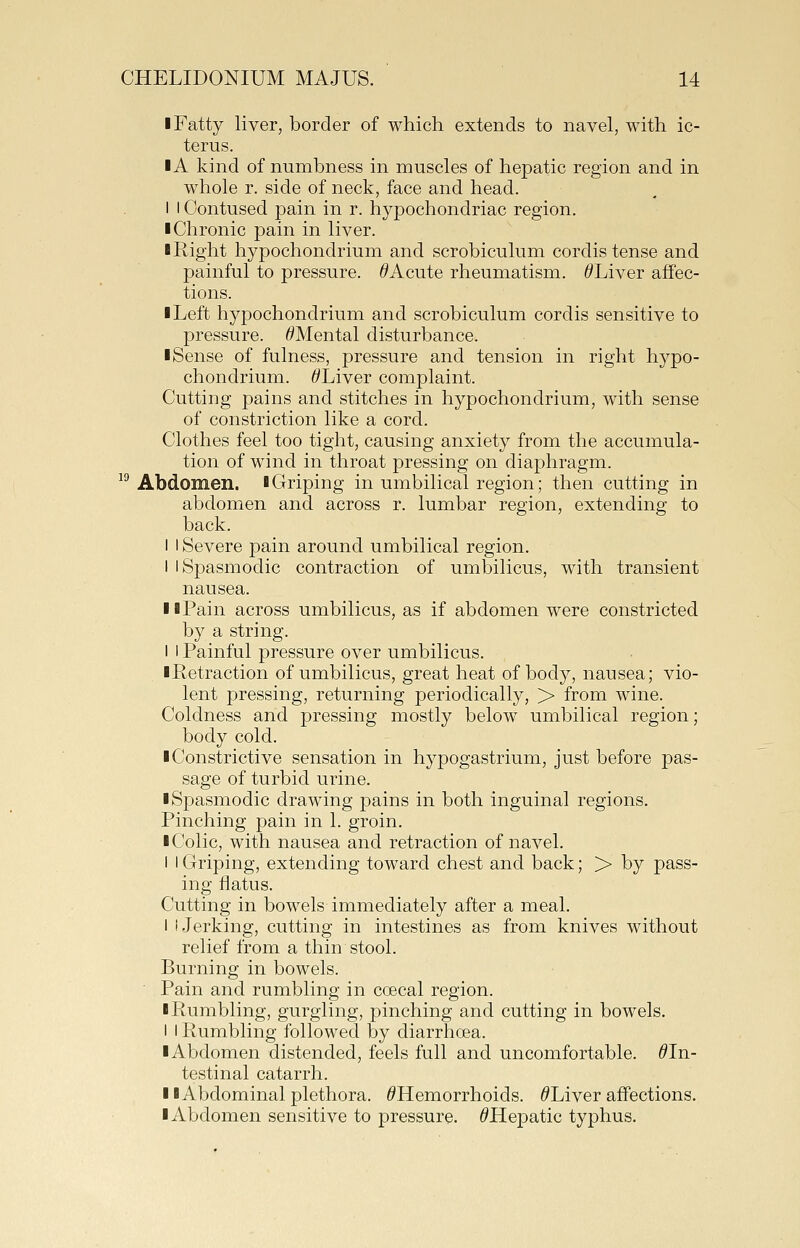 I Fatty liver, border of which extends to navel, with ic- terus. IA kind of numbness in muscles of hepatic region and in whole r. side of neck, face and head. I t Contused pain in r. hypochondriac region. I Chronic pain in liver. I Right hypochondrium and scrobiculum cordis tense and painful to pressure. ^Acute rheumatism. ^Liver affec- tions. ■ Left hypochondrium and scrobiculum cordis sensitive to pressure. ^Mental disturbance. ■ Sense of fulness, pressure and tension in right hypo- chondrium. ^Liver complaint. Cutting pains and stitches in hypochondrium, with sense of constriction like a cord. Clothes feel too tight, causing anxiety from the accumula- tion of wind in throat pressing on diaphragm. ^^ Abdomen, lGriping in umbilical region; then cutting in abdomen and across r. lumbar region, extending to back. I I Severe pain around umbilical region. I I Spasmodic contraction of umbilicus, with transient nausea. II Pain across umbilicus, as if abdomen were constricted by a string. I I Painful pressure over umbilicus. ■Retraction of umbilicus, great heat of body, nausea; vio- lent pressing, returning periodically, > from wine. Coldness and pressing mostly below umbilical region; body cold. ■ Constrictive sensation in hypogastrium, just before pas- sage of turbid urine. ■ Spasmodic drawing pains in both inguinal regions. Pinching pain in 1. groin. ■ Colic, with nausea and retraction of navel. I i Griping, extending toward chest and back; > by pass- ing flatus. Cutting in bowels immediately after a meal. I I.Jerking, cutting in intestines as from knives without relief from a thin stool. Burning in bowels. • Pain and rumbling in coecal region. ■ Rumbling, gurgling, pinching and cutting in bowels. I I Rumbling followed by diarrhoea. ■ Abdomen distended, feels full and uncomfortable. ^In- testinal catarrh. ■ ■Abdominal plethora. ^Hemorrhoids. /^Liver affections. ■ Abdomen sensitive to pressure. ^Hepatic typhus.