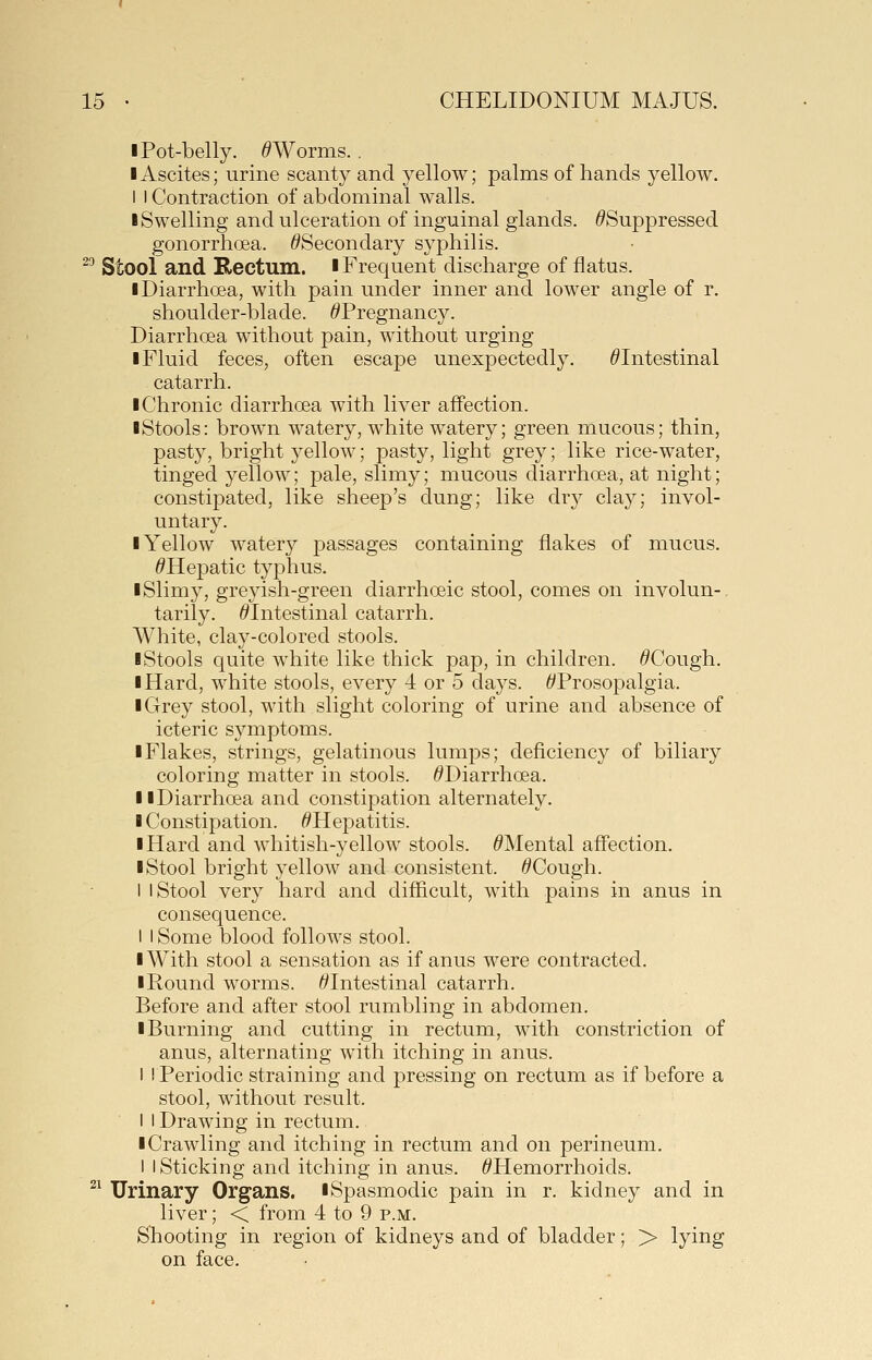 I Pot-belly. ^Worms.. I Ascites; urine scanty and yellow; palms of hands yellow. I I Contraction of abdominal walls. I Swelling and vilceration of inguinal glands. ^Suppressed gonorrhoea. ^Secondary syphilis. ^ Stool and Rectum, i Frequent discharge of flatus. I Diarrhoea, with pain under inner and lower angle of r. shoulder-blade. ^Pregnancy. Diarrhoea without pain, without urging I Fluid feces, often escape unexpectedly. ^Intestinal catarrh. I Chronic diarrhoea with liver affection. I Stools: brown watery, white watery; green mucous; thin, pasty, bright yellow; pasty, light grey; like rice-water, tinged yellow; pale, slimy; mucous diarrhoea, at night; constipated, like sheep's dung; like dr}^ clay; invol- untary. ■ Yellow watery passages containing flakes of mucus. ^Hepatic typhus. I Slimy, greyish-green diarrhoeic stool, comes on involun-. tarily. /^Intestinal catarrh. AVhite, clay-colored stools. I Stools quite white like thick pap, in children. ^Cough. I Hard, white stools, every 4 or 5 days. ^Prosopalgia. I Grey stool, with slight coloring of urine and absence of icteric symptoms. I Flakes, strings, gelatinous lumps; deficiency of biliary coloring matter in stools. ^Diarrhoea. II Diarrhoea and constipation alternately. I Constipation. ^Hepatitis. I Hard and whitish-yellow stools. ^Mental affection. I Stool bright yellow and consistent. ^Cough. I I Stool very hard and difficult, with pains in anus in consequence. I I Some blood follows stool. I With stool a sensation as if anus were contracted. ■ Round worms. t'Intestinal catarrh. Before and after stool rumbling in abdomen. ■ Burning and cutting in rectum, with constriction of anus, alternating with itching in anus. I ! Periodic straining and pressing on rectum as if before a stool, without result. i I Drawing in rectum. ■ Crawling and itching in rectum and on perineum, I I Sticking and itching in anus. ^Hemorrhoids. ^^ Urinary Organs. ■Spasmodic pain in r. kidney and in liver; < from 4 to 9 p.m. Shooting in region of kidneys and of bladder; > lying on face.