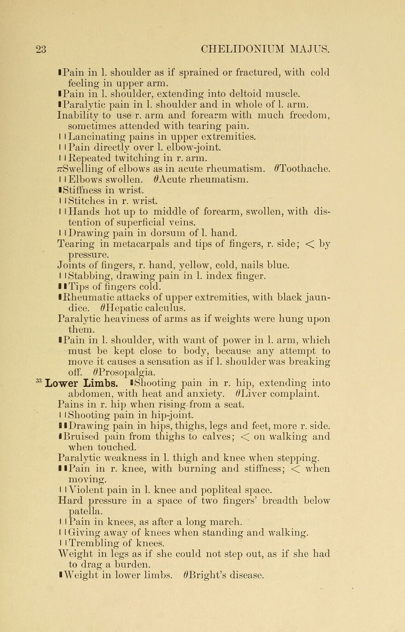 I Pain in 1. shoulder as if sprained or fractured, with cold feeling in upper arm. I Pain in 1. shoulder, extending into deltoid muscle. ■ Paralytic pain in 1. shoulder and in whole of 1. arm. Inability to use r. arm and forearm with much freedom, sometimes attended with tearing pain. I I Lancinating pains in upper extremities. I I Pain directly over 1. elbow-joint. I I Repeated twitching in r. arm. TrSwelling of elbows as in acute rheumatism. ^Toothache. I I Elbows swollen. ^Acute rheumatism. ■ Stiffness in wrist. I I Stitches in r. wrist. I I Hands hot up to middle of forearm, swollen, with dis- tention of superficial veins. I I Drawing pain in dorsum of 1. hand. Tearing in metacarpals and tips of fingers, r. side; < by pressure. Joints of fingers, r. hand, yellow, cold, nails blue. I I Stabbing, drawing pain in 1. index finger. ■ I Tips of fingers cold. ■ Rheumatic attacks of upper extremities, with black jaun- dice. ^Hepatic calculus. Paralytic heaviness of arms as if weights were hung upon them. ■ Pain in 1. shoulder, with want of power in 1. arm, which must be kept close to body, because any attempt to move it causes a sensation as if 1. shoulder was breaking off. ^Prosopalgia. ^ Lower Limbs. ■ Shooting pain in r. hip, extending into abdomen, with heat and anxiety. ^Liver complaint. Pains in r. hip when rising from a seat. I I Shooting pain in hip-joint. ■ (Drawing pain in hips, thighs, legs and feet, more r. side. ■ Bruised pain from thighs to calves; < on walking and when touched. Paralytic weakness in 1. thigh and knee when stepping. ■ ■Pain in r. knee, with burning and stiffness; < when moving. I 1 Violent pain in 1. knee and popliteal space. Hard pressure in a space of two fingers' breadth below patella. I I Pain in knees, as after a long march. I I Giving away of knees when standing and walking. I I Trembling of knees. Weight in legs as if she could not step out, as if she had to drag a burden. ■Weight in lower limbs. ^Bright's disease.