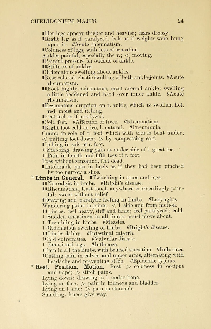 iHer legs appear thicker and heavier; fears dropsy. I Right leg as if paralyzed, feels as if weights were hung upon it. ^Acute rheumatism. I Coldness of legs, with loss of sensation. Ankles painful, especially the r.; < moving. I Painful pressure on outside of ankle. II Stiffness of ankles. I (Edematous swelling about ankles. I Rose colored, elastic swelling of both ankle-joints. ^Acute rheumatism. II Foot highly oedematous, most around ankle; swelling a little reddened and hard over inner ankle. ^Acute rheumatism. lEczematous eruption on r. ankle, which is swollen, hot, red, moist and itching. I Feet feel as if paralyzed. 1 Cold feet. ^Affection of liver. ^Rheumatism. I Right foot cold as ice, 1. natural. ^Pneumonia. Cramp in sole of r. foot, which with toes is bent under; < putting foot down; > by compressing calf. I Itching in sole of r. foot. I I Stabbing, drawing pain at under side of 1. great toe. I I Pain in fourth and fifth toes of r. foot. Toes without sensation, feel dead. ■ Intolerable pain in heels as if they had been pinched by too narrow a shoe. ^ Limbs in General. ■ Twitching in arms and legs. II Neiiralgia in limbs. ^Bright's disease. llRheumatism, least touch anywhere is exceedingly pain- ful; sweat without relief ■ Drawing and paralytic feeling in limbs. ^Laryngitis. Wandering pains in joints; < 1. side and from motion. 11 Limbs: feel heavy, stiff and lame; feel paralyzed; cold. I I Sudden uneasiness in all limbs; must move about. I I Trembling in limbs. ^Measles. I I CEdematous swelling of limbs. ^Bright's disease. II Limbs flabby. ^Intestinal catarrh. I Cold extremities. ^Valvular disease. 1 I Emaciated legs. ^Influenza. I Pain in all the limbs, with bruised sensation. ^Influenza. ■ Cutting pain in calves and upper arms, alternating with headache and preventing sleep. /^Epidemic typhus. ^ Rest. Position. Motion. Rest: > coldness in occiput and nape; > stitch pains. Lying down: drawing in 1. malar bone. Lying on face: > pain in kidneys and bladder. Lying on 1. side: > pain in stomach. Standing: knees give way.