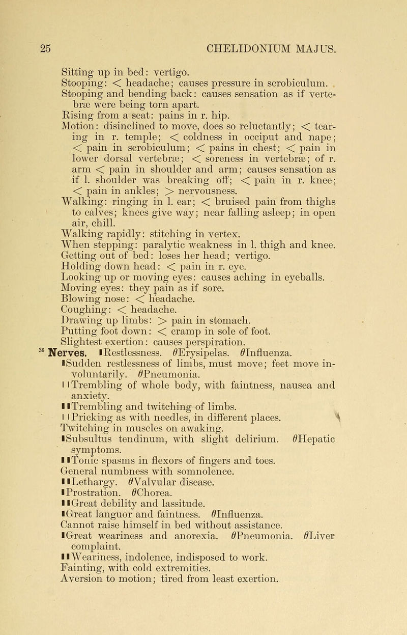 Sitting up in bed: vertigo. Stooping: < headache; causes pressure in scrobiculum. . Stooping and bending back: causes sensation as if verte- brse were being torn apart. Rising from a seat: pains in r. hip. Motion: disinclined to move, does so reluctantly; < tear- ing in r. temple; < coldness in occiput and nape; < pain in scrobiculum; < pains in chest; < pain in lower dorsal vertebrae; < soreness in vertebrae; of r. arm < pain in shoulder and arm; causes sensation as if 1. shoulder was breaking off; < pain in r. knee; < pain in ankles; > nervousness. Walking: ringing in 1. ear; < bruised pain from thighs to calves; knees give way; near falling asleep; in open air, chill. Walking rapidly: stitching in vertex. When stepping: paralytic weakness in 1. thigh and knee. Getting out of bed: loses her head; vertigo. Holding down head: < pain in r. eye. Looking up or moving eyes: causes aching in eyeballs. Moving eyes: they pain as if sore. Blowing nose: < headache. Coughing: < headache. Drawing up limbs: > pain in stomach. Putting foot down: < cramp in sole of foot. Slightest exertion: causes perspiration. ^^ Nerves, l Restlessness. ^Erysipelas. ^Influenza. ■Sudden restlessness of limbs, must move; feet move in- voluntarily. ^Pneumonia. I 1 Trembling of whole body, with faintness, nausea and anxiety. II Trembling and twitching of limbs. ■ I I Pricking as with needles, in different places. ^ Twitching in muscles on awaking. iSubsultus tendinum, with slight delirium. ^Hepatic symptoms. 11 Tonic spasms in flexors of fingers and toes. General numbness with somnolence. 11 Lethargy. ^Valvular disease. I Prostration. ^Chorea. II Great debility and lassitude. ■ Great languor and faintness. ^Influenza. Cannot raise himself in bed without assistance. ■ Great weariness and anorexia. ^Pneumonia. ^Liver complaint. ■ ■Weariness, indolence, indisposed to work. Fainting, with cold extremities. Aversion to motion; tired from least exertion.