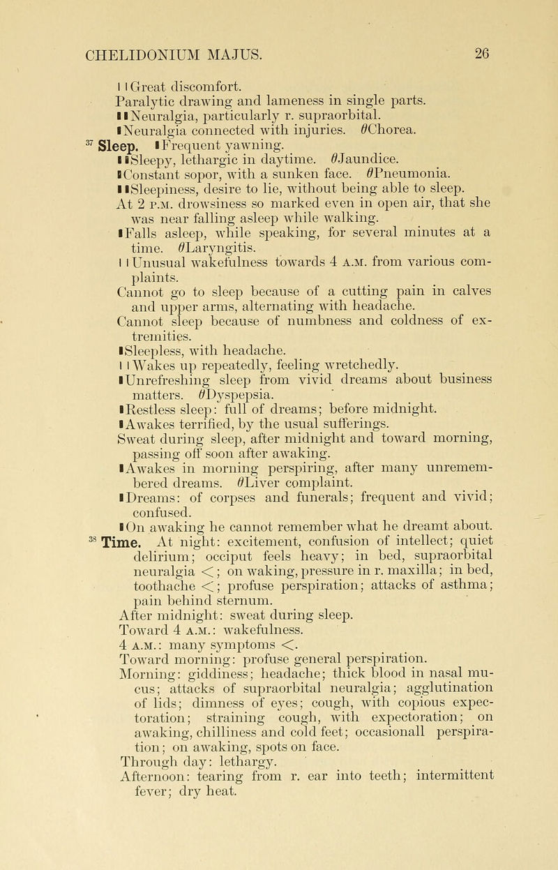 I I Great discomfort. Paralytic drawing and lameness in single parts. II Neuralgia, particularly r. supraorbital. ■ Neuralgia connected with injuries. ^Chorea. ^'' Sleep. I Frequent yawning. 11 Sleepy, lethargic in daytime. ^Jaundice. H Constant sopor, with a sunken face. ^Pneumonia. 11 Sleepiness, desire to lie, without being able to sleep. At 2 P.M. drowsiness so marked even in open air, that she was near falling asleep while walking. ■ Falls asleep, while speaking, for several minutes at a time. ^Laryngitis. I I Unusual wakefulness towards 4 a.m. from various com- plaints. Cannot go to sleep because of a cutting pain in calves and upper arms, alternating with headache. Cannot sleep because of numbness and coldness of ex- tremities. ■Sleepless, with headache. I I Wakes up repeatedly, feeling wretchedly. ■ Unrefreshing sleep from vivid dreams about business matters. ^Dyspepsia. ■Restless sleep: full of dreams; before midnight. ■ Awakes terrified, by the usual sufferings. Sweat during sleep, after midnight and toward morning, passing off soon after awaking. ■Awakes in morning perspiring, after many unremem- bered dreams. ^Liver complaint. ■ Dreams: of corpses and funerals; frequent and vivid; confused. ■ On awaking he cannot remember what he dreamt about. ^^ Time. At night: excitement, confusion of intellect; quiet delirium; occiput feels heavy; in bed, supraorbital neuralgia <; on waking, pressure in r, maxilla; in bed, toothache <; profuse perspiration; attacks of asthma; pain behind sternum. After midnight: sweat during sleep. Toward 4 a.m. : wakefulness. 4 a.m.: many symptoms <. Toward morning: profuse general perspiration. Morning: giddiness; headache; thick blood in nasal mu- cus; attacks of supraorbital neuralgia; agglutination of lids; dimness of eyes; cough, with copious expec- toration; straining cough, with expectoration; on awaking, chilliness and cold feet; occasionall perspira- tion ; on awaking, spots on face. Through day: lethargy. Afternoon: tearing from r. ear into teeth; intermittent fever; dry heat.
