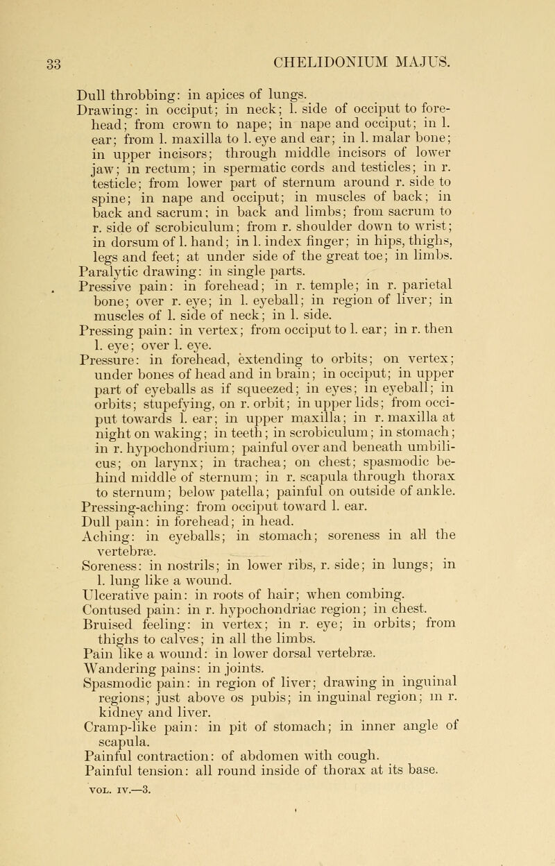 Dull throbbing: in apices of lungs. _ Drawing: in occiput; in neck; 1. side of occiput to fore- head; from crown to nape; in nape and occiput; in 1. ear; from 1. maxilla to 1. eye and ear; in 1. malar bone; in upper incisors; through middle incisors of lower jaw; in rectum; in spermatic cords and testicles; in r. testicle; from lower part of sternum around r. side to spine; in nape and occiput; in muscles of back; in back and sacrum; in back and limbs; from sacrum to r. side of scrobiculum; from r. shoulder down to wrist; in dorsum of 1. hand; in 1. index finger; in hips, thighs, legs and feet; at under side of the great toe; in limbs. Paralytic drawing: in single parts. Pressive pain: in forehead; in r. temple; in r. parietal bone; over r. eye; in 1. eyeball; in region of liver; in muscles of 1. side of neck; in 1. side. Pressing pain: in vertex; from occiput to 1. ear; in r. then 1. eye; over 1. eye. Pressure: in forehead, extending to orbits; on vertex; under bones of head and in brain; in occiput; in upper part of eyeballs as if squeezed; in eyes; in eyeball; in orbits; stupefying, on r. orbit; in upper lids; from occi- put towards 1. ear; in upper maxilla; in r. maxilla at night on waking; in teeth; in scrobiculum; in stomach; in r. hypochondrium; painful over and beneath umbili- cus; on larynx; in trachea; on chest; spasmodic be- hind middle of sternum; in r. scapula through thorax to sternum; below patella; painful on outside of ankle. Pressing-aching: from occiput toward 1. ear. Dull pain: in forehead; in head. Aching: in eyeballs; in stomach; soreness in all the vertebrae. Soreness: in nostrils; in lower ribs, r. side; in lungs; in 1. lung like a wound. Ulcerative pain: in roots of hair; when combing. Contused pain: in r. hypochondriac region; in chest. Bruised feeling: in vertex; in r. eye; in orbits; from thighs to calves; in all the limbs. Pain like a wound: in lower dorsal vertebrae. Wandering pains: in joints. Spasmodic pain: in region of liver; drawing in inguinal regions; just above os pubis; in inguinal region; ni r. kidney and liver. Cramp-like pain: in pit of stomach; in inner angle of scapula. Painful contraction: of abdomen with cough. Painful tension: all round inside of thorax at its base.