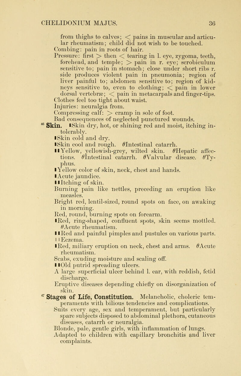 from thighs to calves; < pains in muscular and articu- lar rheumatism; child did not wish to be touched. Combing: pain in roots of hair. Pressure: first > then < tearing in 1. eye, zygoma, teeth, forehead, and temple; > pain in r. eye; scrobiculum sensitive to; pain in stomach; close under short ribs r. side produces violent pain in pneumonia; region of liver painful to; abdomen sensitive to; region of kid- neys sensitive to, even to clothing; < pain in lower dorsal vertebrae; < pain in metacarpals and finger-tips. Clothes feel too tight about waist. Injuries: neuralgia from. Compressing calf: > cramp in sole of foot. Bad consequences of neglected punctured wounds. ^^ Skin. I Skin dry, hot, or shining red and moist, itching in- tolerably. I Skin cold and dry. I Skin cool and rough. ^Intestinal catarrh. II Yellow, yellowish-grey, wilted skin. ^Hepatic affec- tions. ^Intestinal catarrh. ^Valvular disease. ^Ty- phus. I Yellow color of skin, neck, chest and hands. I Acute jaundice. Hitching of skin. Burning pain like nettles, preceding an eruption like measles. Bright red, lentil-sized, round spots on face, on awaking in morning. Red, round, burning spots on forearm. iRed, ring-shaped, confluent spots, skin seems mottled. ^Acute rheumatism. II Red and painful pimples and pustules on various parts. 1 I Eczema. I Red, miliary eruption on neck, chest and arms. ^ Acute rheumatism. Scabs, exuding moisture and scaling off. II Old j^utrid spreading ulcers. A large superficial ulcer behind 1. ear, with reddish, fetid discharge. Eruptive diseases depending chiefly on disorganization of skin. *'^ Stages of Life, Constitution. Melancholic, choleric tem- peraments with bilious tendencies and complications. Suits every age, sex and temperament, but particularly spare subjects disposed to abdominal plethora, cutaneous diseases, catarrh or neuralgia. Blonde, pale, gentle girls, with inflammation of lungs. Adapted to children with capillary bronchitis and liver complaints.