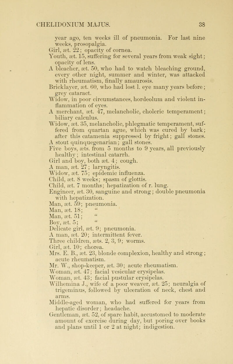 year ago, ten weeks ill of pneumonia. For last nine weeks, prosopalgia. Girl, set. 22; opacity of cornea. Youth, set. 15, suffering for several years from weak sight; opacity of lens. A bleacher, set. 50, who had to watch bleaching ground, every other night, summer and winter, was attacked with rheumatism, finally amaurosis. Bricklayer, get. 60, who had lost 1. eye many years before; grey cataract. Widow, in poor circumstances, hordeolum and violent in- flammation of eyes. A merchant, set. 47, melancholic, choleric temperament; biliary calculus. Widow, set. 35, melancholic, phlegmatic temperament, suf- fered from quartan ague, which was cured by bark; after this catamenia suppressed by fright; gall stones. A stout C[uinquegenarian; gall stones. Five boys, sets, from 5 months to 9 years, all previously healthy; intestinal catarrh. Girl and boy, both set. 4; cough. A man, set. 27 ; laryngitis. Widow, set, 75; epidemic influenza. Child, set. 8 weeks; spasm of glottis. Child, set. 7 months; hepatization of r. lung. Engineer, set. 30, sanguine and strong; double pneumonia with hepatization. Man, set. 59; pneumonia. Man, set. 18; Man, set. 51;  Boy, set. 5;  Delicate girl, set. 9; pneumonia. A man, set. 20; intermittent fever. Three children, sets. 2, 3, 9; worms. Girl, set. 10; chorea. Mrs. E. B., set. 23, blonde complexion, healthy and strong ; acute rheumatism. Mr. W., shop-keeper, set. 30; acute rheumatism. Woman, set. 47; facial vesicular erysipelas. Woman, set. 43; facial pustular erysipelas. Wilhemina J., wife of a poor weaver, set. 25; neuralgia of trigeminus, followed by ulceration of neck, chest and arms. Middle-aged woman, who had suffered for years from hepatic disorder; headache. Gentleman, set. 52, of spare habit, accustomed to moderate amount of exercise during day, but poring over books and plans until 1 or 2 at night; indigestion.