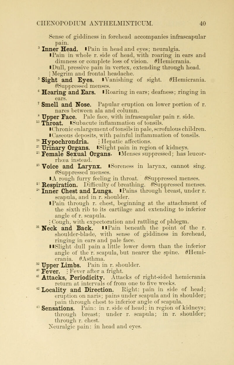 Sense of giddiness in forehead accompanies infrascapular pain. ^ Inner Head. iPain in head and eyes; neuralgia. I Pain in whole r. side of head, with roaring in ears and dimness or complete loss of vision. <?Hemicrania. I Dull, pressive pain in vertex, extending through head. I Megrim and frontal headache. ^ Sight and Eyes, lVanishing of sight. ^Hemicrania. ^Suppressed menses. ^' Hearing and Ears, iRoaring in ears; deafness; ringing in ears. ' Smell and Nose. Papular eruption on lower portion of r. nares between ala and column. ^ Upper Face. Pale face, with infrascapular pain r. side. 13 Throat. ISubacute inflammation of tonsils. I Chronic enlargement of tonsils in pale, scrofulous children. I Caseous deposits, with painful inflammation of tonsils. ^* Hypochrondria. • Hepatic affections. ' Urinary Organs, i Slight pain in region of kidneys. ^^ Female Sexual Organs, iMenses suppressed; has leucor- rhoea instead. ^ Voice and Larynx, i Soreness in larynx, cannot sing. ^Suppressed menses. IA rough furry feeling in throat. ^Suppressed menses, ^' Respiration. Difficulty of breathing. ^Suppressed menses. ^ Inner Chest and Lungs. ■ Pains through breast, under r. scapula, and in r. shoulder. I Pain through r. chest, beginning at the attachment of the sixth rib to its cartilage and extending to inferior angle of r. scapula. I Cough, with expectoration and rattling of phlegm. ^^ Neck and Back. llPain beneath the point of the r. shoulder-blade, with sense of giddiness in forehead, ringing in ears and pale face. llSlight dull pain a little lower do^xm than the inferior angle of the r. scapula, but nearer the spine. ^Hemi- crania. ^Asthma. ^ Upper Limbs. Pain in r. shoulder. ^' Fever. ! Fever after a fright. ^ Attacks, Periodicity. Attacks of right-sided hemicrania return at intervals of from one to five weeks. ^Locality and Direction. Right: pain in side of head; eruption on naris; pains under scapula and in shoulder; pain through chest to inferior angle of scapula. ■* Sensations. Pain: in r. side of head; in region of kidneys; through breast; under r. scapula;, in r. shoulder; through r. chest. Xeuralgic pain: in head and eyes.