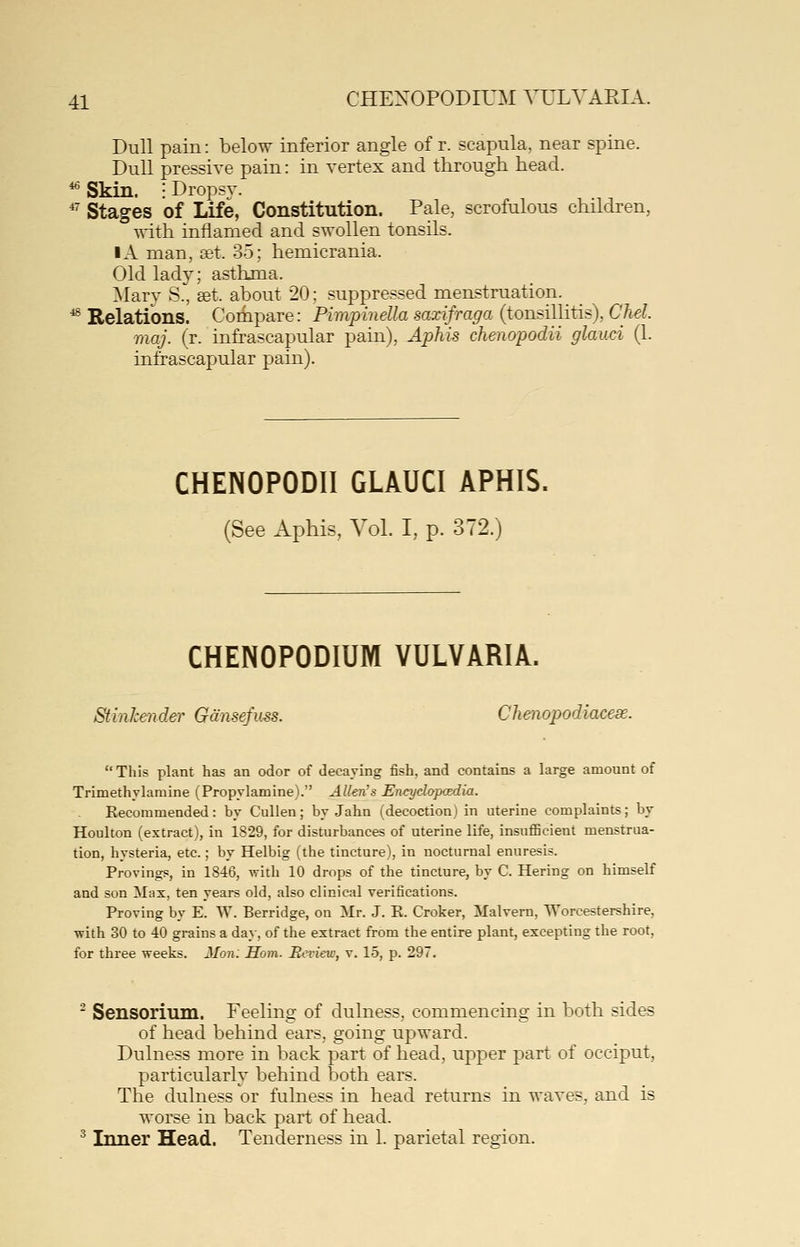 Dull pain: below inferior angle of r. scapula, near spine. Dull pressive pain: in vertex and through head. ^ Skin. ; Dropsv. *' Stages of Life, Constitution. Pale, scrofulous children, with inflamed and swollen tonsils. IA man, set. 35; hemicrania. Old lad}^; asthma. Mary S., set. about 20; suppressed menstruation. _ _ ^ Relations. Compare: Pimpinella saxifraga (tonsillitis), CM. maj. (r. infrascapular pain), Aphis chenopodii glauci (1. infrascapular pain). CHENOPODII GLAUCI APHIS. (See Aphis, Vol. I, p. 372.) CHENOPODIUM VULVARIA. Stinkender Gansefuss. Chmopodiacese. This plant has an odor of decaying fish, and contains a large amount of Trimethylaraine (Propylamine). Allen's Encydopaedm. Recommended: by Culien; by Jahn (decoction) in uterine complaints; by Houlton (extract), in 1829, for disturbances of uterine life, insuflScient menstrua- tion, hysteria, etc.; by Helbig (the tincture), in nocturnal enuresis. Provings, in 1846, with 10 drops of the tincture, by C. Hering on himself and son Max, ten years old, also clinical verifications. Proving by E. W. Berridge, on Mr. J. E. Croker, Malvern, Worcestershire, ■with 30 to 40 grains a da}-, of the extract from the entire plant, excepting the root, for three weeks. Mon. Horn. Review, v. 15, p. 297.  Sensorium. Feeling of dulness, commencing in both sides of head behind ears, going upward. Dulness more in back part of head, upper part of occiput, particularly behind both ears. The dulness or fulness in head returns in waves, and is worse in back part of head. ^ Inner Head. Tenderness in 1. parietal region.
