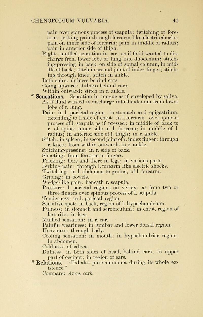 pain over spinous process of scapula; twitching of fore- arm; jerking pain through forearm like electric shocks; pain on inner side of forearm; pain in middle of radius; pain in anterior side of thigh. Right: muffled sensation in ear; as if fluid wanted to dis- charge from lower lobe of lung into duodenum; stitch- ing-pressing in back, on side of spinal column, in mid- dle of back; stitch in second joint of index finger; stitch- ing through knee; stitch in ankle. Both sides: dulness behind ears. Going upward: dulness behind ears. Within outward: stitch in r. ankle. ^ Sensations. Sensation in tongue as if enveloped by saliva. As if fluid wanted to discharge into duodenum from lower lobe of r. lung. Pain: ink parietal region; in stomach and epigastrium, extending to 1. side of chest; in 1. forearm; over spinous process of 1. scapula as if pressed; in middle of back to r. of spine; inner side of 1. forearm; in middle of 1. radius; in anterior side of 1. thigh; in r. ankle. Stitch: in spleen; in second joint of r. index finger; through r. knee; from within outwards in r. ankle. Stitching-pressing: in r. side of back. Shooting: from forearm to fingers. Pricking: here and there in legs; in various parts. Jerking pain: through 1. forearm like electric shocks. Twitching: in 1. abdomen to groins; of 1. forearm. Griping: in bowels. Wedge-like pain: beneath r. scapula. Pressure: 1. parietal region; on vertex; as from two or three fingers over spinous process of 1. scapula. Tenderness: in 1. parietal region. Sensitive spot: in back, region of 1. hypochondrium. Fulness: in stomach and scrobiculum; in chest, region of last ribs; in legs. Muffled sensation: in r. ear. Painful weariness: in lumbar and lower dorsal region. Heaviness: through body. Cooling sensation: in mouth; in hypochondriac region; in abdomen. Coldness: of saliva. Dulness: in both sides of head, behind ears; in upper part of occiput; in region of ears. ^^ Relations.  Exhales pure ammonia during its whole ex- istence. Compare: Amm. carb.