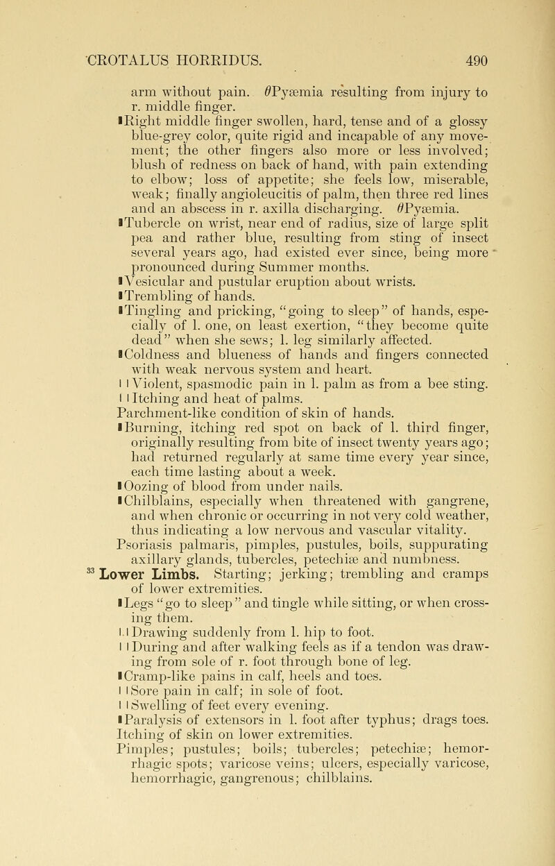 arm without pain. ^Pyaemia resulting from injury to r. middle finger. ■Right middle finger swollen, hard, tense and of a glossy blue-grey color, quite rigid and incapable of any move- ment; the other fingers also more or less involved; blush of redness on back of hand, with pain extending to elbow; loss of appetite; she feels low, miserable, weak; finally angioleucitis of palm, then three red lines and an abscess in r. axilla discharging. ^Pyaemia. ■Tubercle on wrist, near end of radius, size of large split pea and rather blue, resulting from sting of insect several years ago, had existed ever since, being more pronounced during Summer months. ■Vesicular and pustular eruption about wrists. ■ Trembling of hands. ■ Tingling and pricking, going to sleep of hands, espe- cially of 1. one, on least exertion, they become quite dead when she sews; 1. leg similarly affected. ■ Coldness and blueness of hands and fingers connected with weak nervous system and heart. I I Violent, spasmodic pain in 1. palm as from a bee sting. I I Itching and heat of palms. Parchment-like condition of skin of hands. ■ Burning, itching red spot on back of 1. third finger, originally resulting from bite of insect twenty years ago; had returned regularly at same time every year since, each time lasting about a week. ■ Oozing of blood from under nails. ■ Chilblains, especially when threatened with gangrene, and when chronic or occurring in not very cold weather, thus indicating a low nervous and vascular vitality. Psoriasis palmaris, pimples, pustules, boils, suppurating axillary glands, tubercles, petechise and numbness. ^^ Lower Limbs. Starting; jerking; trembling and cramps of lower extremities. ■ Legs go to sleep  and tingle while sitting, or when cross- ing them. 1.1 Drawing suddenly from 1. hip to foot. I I During and after walking feels as if a tendon was draw- ing from sole of r. foot through bone of leg. ■ Cramp-like pains in calf, heels and toes. I I Sore pain in calf; in sole of foot. I I Swelling of feet every evening. ■ Paralysis of extensors in 1. foot after typhus; drags toes. Itching of skin on lower extremities. Pimples; pustules; boils; tubercles; petechise; hemor- rhagic spots; varicose veins; ulcers, especially varicose, hemorrhagic, gangrenous; chilblains.