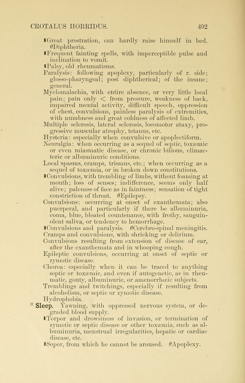 ■ Great prostration, can hardly raise himself in bed. ^Diphtheria. ■ Frequent fainting spells, with imperceptible pulse and inclination to vomit. ■ Palsy, old rheumatisms. Paral3^sis: following apoplexy, particularly of r. side; glosso-pharyngeal; post diphtherical; of the insane; general. Myelomalachia, with elitire absence, or very little local pain; pain only < from pressure, weakness of back, impaired mental activity, difficult speech, oppression of chest, convulsions, painless paralysis of extremities, with numbness and great coldness of affected limb. Multiple sclerosis, lateral sclerosis, locomotor ataxy, pro- gressive muscular atrophy, tetanus, etc. Hysteria: especially when convulsive or apoplectiform. Neuralgia: when occurring as a sequel of septic, toxsemic or even miasmatic disease, or chronic bilious, climac- teric or albuminuric conditions. Local spasms, cramps, trismus, etc.; when occurring as a sequel of toxaemia, or in broken down constitutions, ■ Convulsions, with trembling of limbs, without foaming at mouth; loss of senses; indifference, seems only half alive; paleness of face as in faintness; sensation of tight constriction of throat. ^Epilepsy. Convulsions: occurring at onset of exanthemata; also puerperal, and particularly if there be albuminuria, coma, blue, bloated countenance, with frothy, sanguin- olent saliva, or tendency to hemorrhage. ■ Convulsions and paralysis. ^Cerebro-spinal meningitis. Cramps and convulsions, with shrieking or delirium. Convulsions resulting from extension of disease of ear, after the exanthemata and in whooping cough. Epile|)tic convulsions, occurring at onset of septic or zymotic disease. Chorea: especially when it can be traced to anything septic or toxa^mic, and even if autogenetic, as in rheu- matic, gouty, albuminuric, or amenorrhoeic subjects. Tremblings and twitchings, especially if resulting from alcoholism, or septic or zymotic disease. H^^drophobia. ^'' Sleep. Yawning, with opj)ressed nervous system, or de- graded blood supply. ■ Torpor and drowsiness of invasion, or termination of zymotic or septic disease or other toxa3mia, such as al- buminuria, menstrual irregularities, hepatic or cardiac disease, etc. ■Sopor, from which he cannot be aroused. ^Apoplexy.