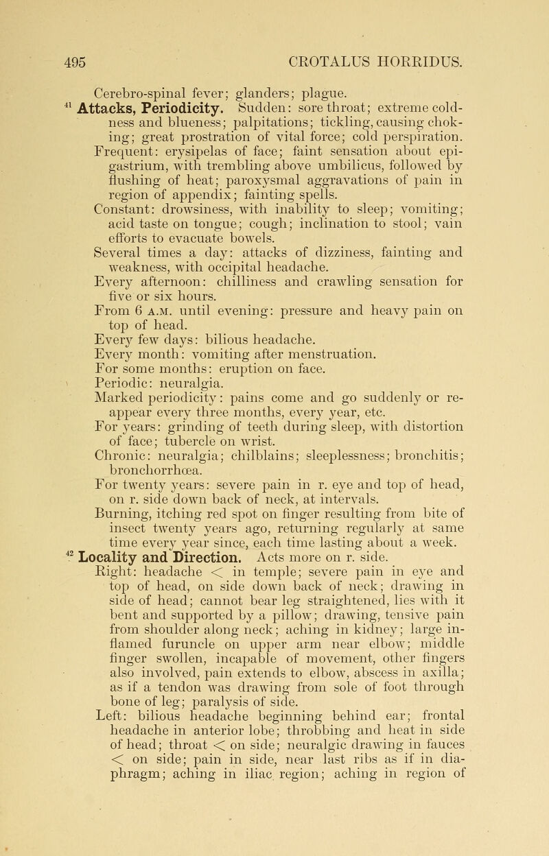 Cerebro-spinal fever; glanders; plague. ^^ Attacks, Periodicity. Sudden: sore throat; extreme cold- ness and bluen ess; palpitations; tickling, causing chok- ing; great prostration of vital force; cold perspiration. Frequent: erysipelas of face; faint sensation about epi- gastrium, with trembling above umbilicus, followed by flushing of heat; paroxysmal aggravations of pain in region of appendix; fainting spells. Constant: drowsiness, with inability to sleep; vomiting; acid taste on tongue; cough; inclination to stool; vain efforts to evacuate bowels. Several times a day: attacks of dizziness, fainting and weakness, with occipital headache. Every afternoon: chilliness and crawling sensation for five or six hours. From 6 a.m. until evening: pressure and heavy pain on top of head. Every few days: bilious headache. Every month: vomiting after menstruation. For some months: eruption on face. Periodic: neuralgia. Marked periodicity: pains come and go suddenly or re- appear every three months, every year, etc. For years: grinding of teeth during sleep, wdth distortion of face; tubercle on wrist. Chronic: neuralgia; chilblains; sleeplessness; bronchitis; bronchorrhoea. For twenty years: severe pain in r. eye and top of head, on r. side down back of neck, at intervals. Burning, itching red spot on finger resulting from bite of insect twenty years ago, returning regularly at same time every year since, each time lasting about a week. *^ Locality and Direction. Acts more on r. side. Right: headache < in temple; severe pain in eye and top of head, on side down back of neck; drawing in side of head; cannot bear leg straightened, lies with it bent and supported by a pillow; drawing, tensive pain from shoulder along neck; aching in kidney; large in- flamed furuncle on upper arm near elbow; middle finger swollen, incapable of movement, other fingers also involved, pain extends to elbow, abscess in axilla; as if a tendon was drawing from sole of foot through bone of leg; paralysis of side. Left: bilious headache beginning behind ear; frontal headache in anterior lobe; throbbing and heat in side of head; throat < on side; neuralgic drawing in fauces < on side; pain in side, near last ribs as if in dia- phragm; aching in iliac, region; aching in region of