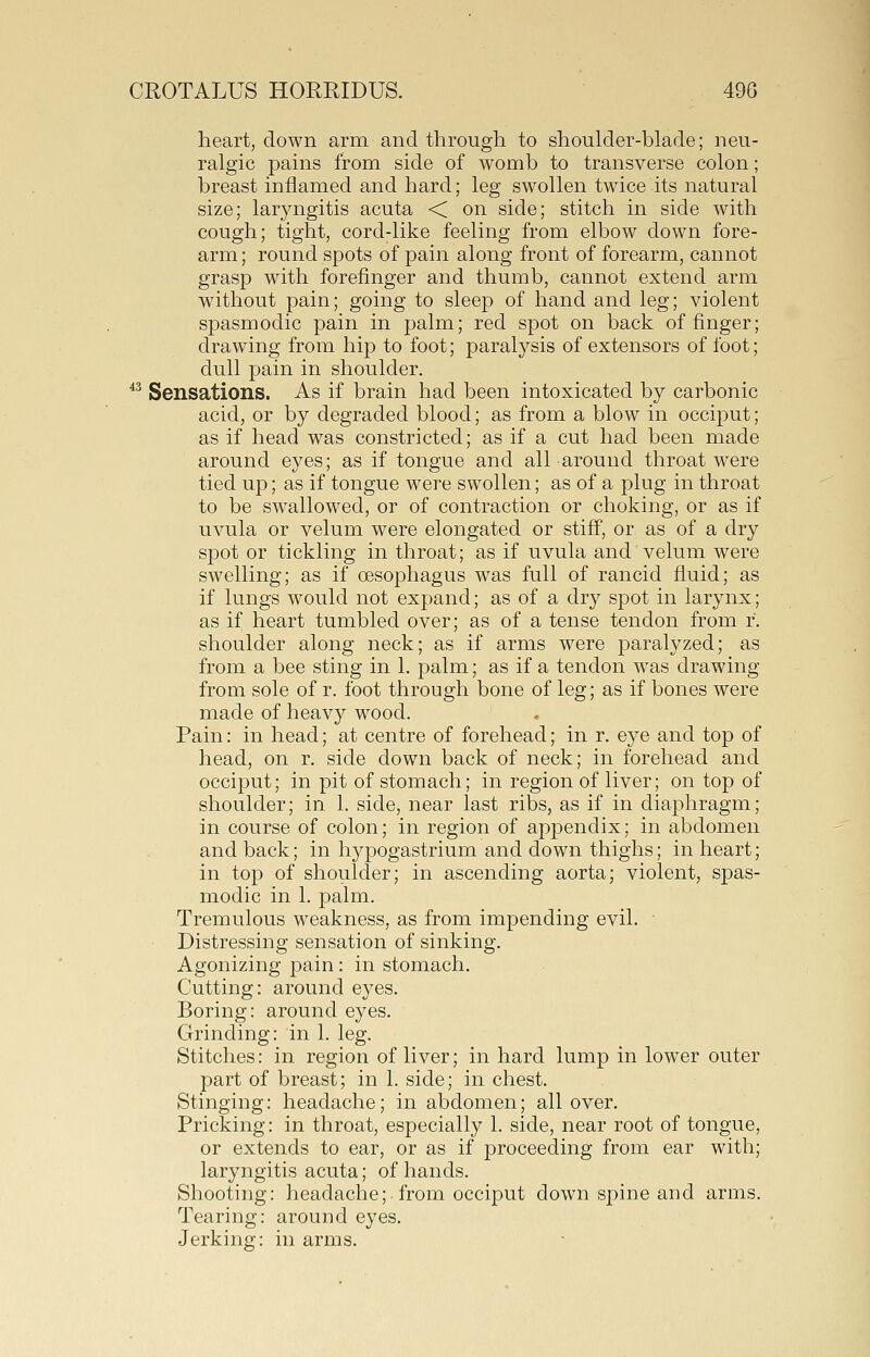 heart, down arm and through to shoulder-blade; neu- ralgic pains from side of womb to transverse colon; breast inflamed and hard; leg swollen twice its natural size; laryngitis acuta < on side; stitch in side with cough; tight, cord-like feeling from elbow down fore- arm ; round spots of pain along front of forearm, cannot grasp with forefinger and thumb, cannot extend arm without pain; going to sleep of hand and leg; violent spasmodic pain in palm; red spot on back of finger; drawing from hip to foot; paralysis of extensors of foot; dull pain in shoulder. *^ Sensations. As if brain had been intoxicated by carbonic acid, or by degraded blood; as from a blow in occiput; as if head was constricted; as if a cut had been made around eyes; as if tongue and all-around throat were tied up; as if tongue were swollen; as of a plug in throat to be swallowed, or of contraction or choking, or as if uvula or velum were elongated or stiff, or as of a dry spot or tickling in throat; as if uvula and velum were swelling; as if oesophagus was full of rancid fluid; as if lungs would not expand; as of a dry spot in larynx; as if heart tumbled over; as of a tense tendon from r. shoulder along neck; as if arms were paralyzed; as from a bee sting in 1. palm; as if a tendon was drawing from sole of r. foot through bone of leg; as if bones were made of heavy wood. Pain: in head; at centre of forehead; in r. eye and top of head, on r. side down back of neck; in forehead and occiput; in pit of stomach; in region of liver; on top of shoulder; in 1. side, near last ribs, as if in diaphragm; in course of colon; in region of appendix; in abdomen and back; in hypogastrium and down thighs; in heart; in top of shoulder; in ascending aorta; violent, spas- modic in 1. palm. Tremulous weakness, as from impending evil. Distressing sensation of sinking. Agonizing pain: in stomach. Cutting: around eyes. Boring: around eyes. Grinding: in 1. leg. Stitches: in region of liver; in hard lump in lower outer part of breast; in 1. side; in chest. Stinging: headache; in abdomen; all over. Pricking: in throat, especially 1. side, near root of tongue, or extends to ear, or as if proceeding from ear with; laryngitis acuta; of hands. Shooting: headache; from occiput down spine and arms. Tearing: around eyes. Jerking: in arms.