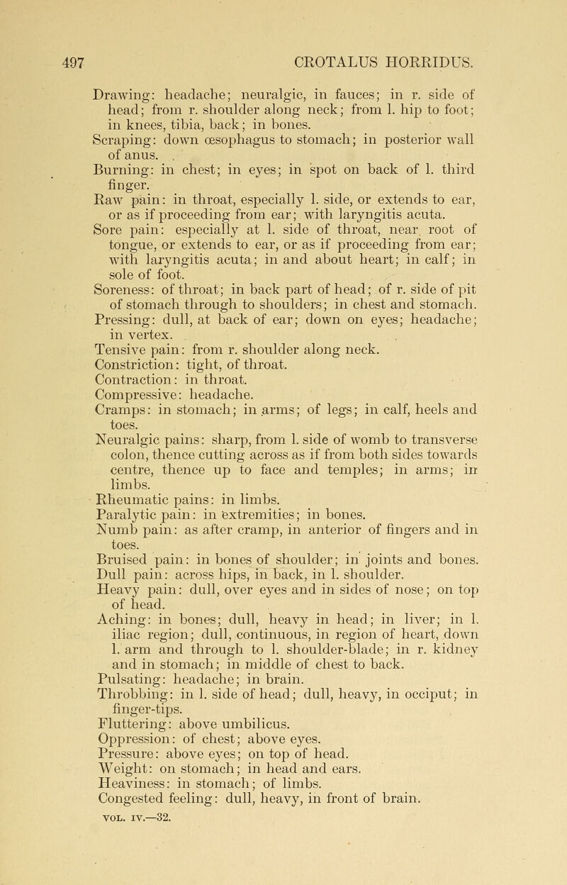 Drawing: headache; neuralgic, in fauces; in r. side of head; from r. shoulder along neck; from 1. hip to foot; in knees, tibia, back; in bones. Scraping: down oesophagus to stomach; in posterior wall of anus, . Burning: in chest; in eyes; in spot on back of 1. third finger. Raw pain: in throat, especially 1. side, or extends to ear, or as if proceeding from ear; with laryngitis acuta. Sore pain: especially at 1. side of throat, near root of tongue, or extends to ear, or as if proceeding from ear; with laryngitis acuta; in and about heart; in calf; in sole of foot. Soreness: of throat; in back part of head; of r. side of pit of stomach through to shoulders; in chest and stomach. Pressing: dull, at back of ear; down on eyes; headache; in vertex. Tensive pain: from r. shoulder along neck. Constriction: tight, of throat. Contraction: in throat. Compressive: headache. Cramps: in stomach; in arms; of legs; in calf, heels and toes. Neuralgic pains: sharp, from 1. side of womb to transverse colon, thence cutting across as if from both sides towards centre, thence up to face and temples; in arms; in limbs. Rheumatic pains: in limbs. Paralytic pain: in extremities; in bones. Numb pain: as after cramp, in anterior of fingers and in toes. Bruised pain: in bones of shoulder; in joints and bones. Dull pain: across hips, in back, in 1. shoulder. Heavy pain: dull, over eyes and in sides of nose; on top of head. Aching: in bones; dull, heavy in head; in liver; in 1. iliac region; dull, continuous, in region of heart, down 1. arm and through to 1. shoulder-blade; in r. kidney and in stomach; in middle of chest to back. Pulsating: headache; in brain. Throbbing: in 1. side of head; dull, heavy, in occiput; in finger-tips. Fluttering: above umbilicus. Oppression: of chest; above eyes. Pressure: above eyes; on top of head. Weight: on stomach; in head and ears. Heaviness: in stomach; of limbs. Congested feeling: dull, heavy, in front of brain, VOL. IV.—32.