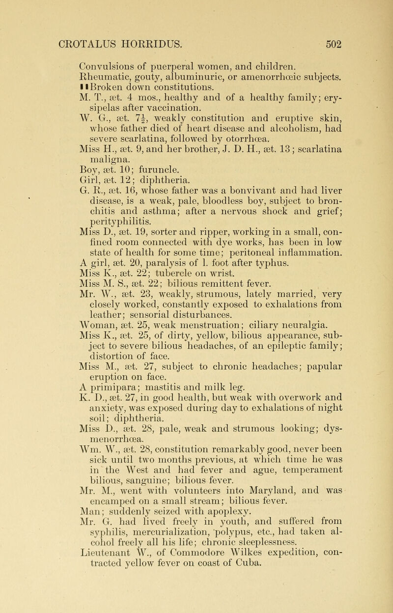 Convulsions of puerperal women, and children. Rheumatic, gouty, albuminuric, or amenorrhoeic subjects. 11 Broken down constitutions. M. T., set. 4 mos., healthy and of a healthy family; ery- sipelas after vaccination. W. G., £et. 7J, weakly constitution and eruptive skin, whose father died of heart disease and alcoholism, had severe scarlatina, followed by otorrhoea. Miss H., set. 9, and her brother, J. D. H., set. 13 ; scarlatina maligna. Boy, set. 10; furuncle. Girl, set. 12; diphtheria. G. R., set. 16, whose father was a bonvivant and had liver disease, is a weak, pale, bloodless boy, subject to bron- chitis and asthma; after a nervous shock and grief; perityphilitis. Miss D., set. 19, sorter and ripper, working in a small, con- fined room connected with dye works, has been in low state of health for some time; peritoneal inflammation. A girl, set, 20, paralysis of 1. foot after typhus. Miss K., set. 22; tubercle on wrist. Miss M. S., set. 22; bilious remittent fever. Mr. W., set. 23, weakly, strumous, lately married, very closely worked, constantly exposed to exhalations from leather; sensorial disturbances. Woman, set. 25, weak menstruation; ciliary neuralgia. Miss K., set. 25, of dirty, yellow, bilious appearance, sub- ject to severe bilious headaches, of an epileptic family; distortion of face. Miss M., set. 27, subject to chronic headaches; papular eruption on face. A primipara; mastitis and milk leg. K. D., set. 27, in good health, but weak with overwork and anxiety, was exposed during day to exhalations of night soil; diphtheria. Miss D., set. 28, pale, weak and strumous looking; dys- menorrhoea. Wm. W., set. 28, constitution remarkably good, never been sick until two months previous, at which time he was in the West and had fever and ague, temperament bilious, sanguine; bilious fever. Mr. M., went with volunteers into Maryland, and was encamped on a small stream; bilious fever. Man; suddenly seized with apoplexy. Mr. G. had lived freely in youth, and suffered from syphilis, mercurialization, polypus, etc., had taken al- cohol freely all his life; chronic sleeplessness. Lieutenant W., of Commodore Wilkes expedition, con- tracted yellow fever on coast of Cuba.