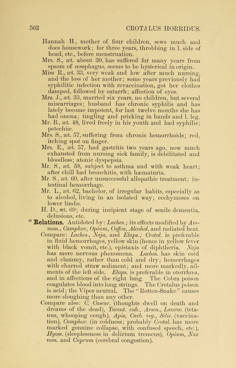 Hannah H., mother of four children, sews much and does housework; for three years, throbbing in 1. side of head, etc., before menstruation. Mrs. S., set. about 30, has suffered for many years from spasm of oesophagus, seems to be hysterical in origin. Miss R., set. 33, very weak and low after much nursing, and the loss of her mother; some years previously had syphilitic infection with re vaccination, got her clothes damped, followed by catarrh; affection of eyes. Mrs. J., set. 33, married six years, no children, but several miscarriages; husband has chronic syphilis and has lately become impotent, for last twelve months she has had ozsena; tingling and pricking in hands and 1. leg. Mr. B., set, 48, lived freely in his youth and had syphilis; petechise. Mrs. S., set. 57, suffering from chronic hemorrhoids; red, itching spot on finger. Mrs. E., set. 57, had gastritis two years ago, now much exhausted from nursing sick family, is debilitated and bloodless; atonic dyspepsia. Mr. S., set. 58, subject to asthma and with weak heart; after chill had bronchitis, with hsematuria. Mr. S., set. 60, after unsuccessful allopathic treatment; in- testinal hemorrhage. Mr. L., set. 62, bachelor, of irregular habits, especially as to alcohol, living in an isolated way; ecchymoses on lower limbs. H. D., set. 69; during incijDient stage of senile dementia, delusions, etc. *^ Relations. Antidoted by: Laches.; its effects modified by An%- mon., Camphor, Opium., Cojfea, Alcohol, and radiated heat. Compare: Laches., Naja, and Elaps.; Crotal. is preferable in fluid hemorrhages, j^ellow skin (hence in yellow fever with black vomit, etc.), epistaxis of diphtheria. Naja has more nervous phenomena. Laches, has skin cold and clammy, rather than cold and dry; hemorrhages with charred straw sediment; and more markedly, ail- ments of the left side. Elaps. is preferable in otorrhoea, and in affections of the right lung. The Cobra poison coagulates blood into long strings. The Crotalus poison is acid; the Viper neutral. The Rotten-Snake causes more sloughing than any other. Compare also: 0. Cascar. (thoughts dwell on death and dreams of the dead), Tarent. cub., Arsen., Lauroc. (teta- nus, whooping cough). Apis, Carb. veg., Silic. (vaccina- tion). Camphor, (in coldness; probably Crotal. has more marked genuine collapse, with confused speech, etc.), Hyosc. (sleeplessness in delirium tremens). Opium, Nux vom. and Cuprum (cerebral congestion).