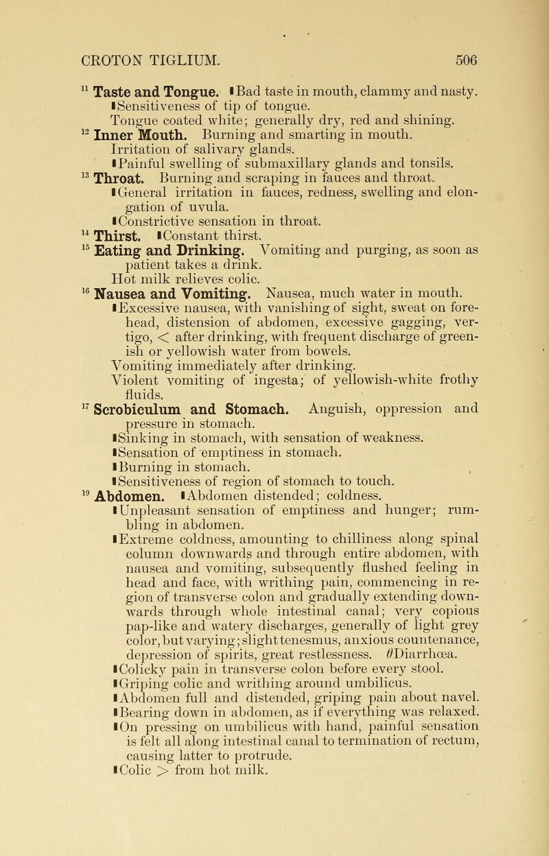  Taste and Tongue. ■ Bad taste in mouth, clammy and nasty. I Sensitiveness of tip of tongue. Tongue coated white; generally dry, red and shining. ^^ Inner Mouth. Burning and smarting in mouth. Irritation of salivary glands. I Painful swelling of submaxillary glands and tonsils. 13 Tiiroat. Burning and scraping in fauces and throat. I General irritation in fauces, redness, swelling and elon- gation of uvula. I Constrictive sensation in throat. ^* Thirst. I Constant thirst. ^^ Eating and Drinking. Vomiting and purging, as soon as patient takes a drink. Hot milk relieves colic. ^^ Nausea and Vomiting. Nausea, much water in mouth, ■ Excessive nausea, with vanishing of sight, sweat on fore- head, distension of abdomen, excessive gagging, ver- tigo, < after drinking, with frequent discharge of green- ish or yellowish water from bowels. Vomiting immediately after drinking. Violent vomiting of ingesta; of yellowish-white frothy fluids. ^^ Scrobiculum and Stomach. Anguish, oppression and pressure in stomach. ■Sinking in stomach, with sensation of weakness. ■Sensation of emptiness in stomach. ■ Burning in stomach. ■ Sensitiveness of region of stomach to touch. Abdomen. ■ Abdomen distended; coldness, ■ Unpleasant sensation of emptiness and hunger; rum- bling in abdomen. ■ Extreme coldness, amounting to chilliness along spinal column downwards and through entire abdomen, with nausea and vomiting, subsequently flushed feeling in head and face, with writhing pain, commencing in re- gion of transverse colon and gradually extending down- wards through whole intestinal canal; very copious pap-like and watery discharges, generally of light grey color, but varying; slight tenesmus, anxious countenance, depression of spirits, great restlessness. ^Diarrhoea. ■ Colicky pain in transverse colon before every stool. ■ Griping colic and writhing around umbilicus. ■Abdomen full and distended, griping pain about navel. ■ Bearing down in abdomen, as if everything was relaxed. ■ On pressing on umbilicus with hand, painful sensation is felt all along intestinal canal to termination of rectum, causing latter to protrude, ■ Colic > from hot milk.