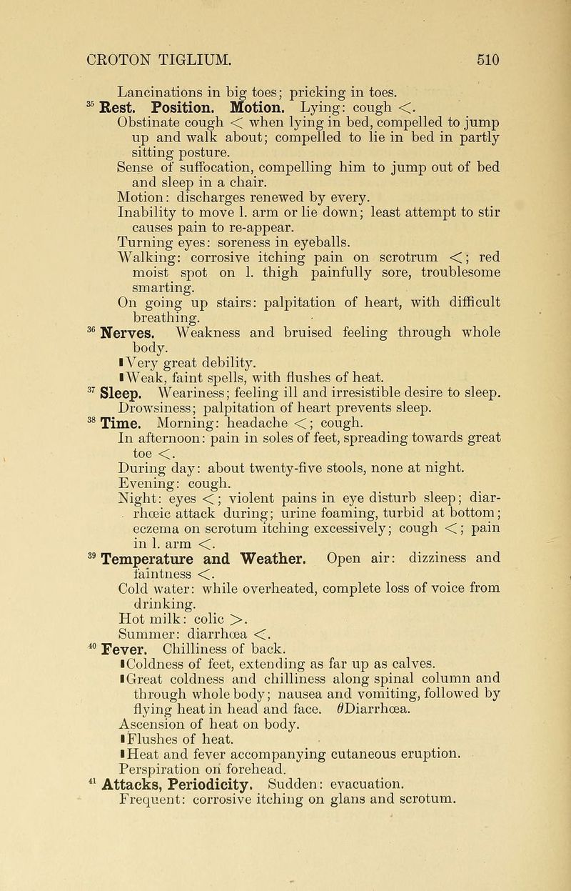 Lancinations in big toes; pricking in toes. ^ Rest. Position. Motion. Lying: cough <. Obstinate cough < when lying in bed, compelled to jump up and walk about; compelled to lie in bed in partly sitting posture. Sense of suffocation, compelling him to jump out of bed and sleep in a chair. Motion: discharges renewed by every. Inability to move 1. arm or lie down; least attempt to stir causes pain to re-appear. Turning eyes: soreness in eyeballs. Walking: corrosive itching pain on scrotrum <; red moist spot on 1. thigh painfully sore, troublesome smarting. On going up stairs: palpitation of heart, with difficult breathing. ^^ Nerves. Weakness and bruised feeling through whole body. I Very great debility. I Weak, faint spells, with flushes of heat. ^^ Sleep. Weariness; feeling ill and irresistible desire to sleep. Drowsiness; palpitation of heart prevents sleep. ^ Time. Morning: headache <; cough. In afternoon: pain in soles of feet, spreading towards great toe <. During day: about twenty-five stools, none at night. Evening: cough. Night: eyes <; violent pains in eye disturb sleep; diar- . rhoeic attack during; urine foaming, turbid at bottom; eczema on scrotum itching excessively; cough <; pain in 1. arm <. ^^ Temperature and Weather. Open air: dizziness and faintness <. Cold water: while overheated, complete loss of voice from drinking. Hot milk: colic >. Summer: diarrhoea <. * Fever. Chilliness of back. ■ Coldness of feet, extending as far up as calves. I Great coldness and chilliness along spinal column and through whole body; nausea and vomiting, followed by flying heat in head and face. ^Diarrhoea. Ascension of heat on body. ■ Flushes of heat. I Heat and fever accompanying cutaneous eruption. Perspiration on forehead. *' Attacks, Periodicity. Sudden: evacuation. Frequent: corrosive itching on glans and scrotum.