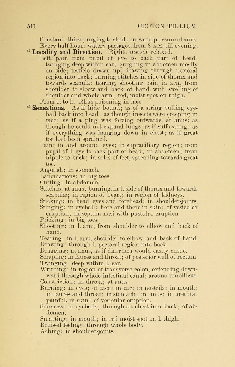 Constant: thirst; urging to stool; outward pressure at anus. Every half hour: watery passages, from 8 a.m. till evening. ^^ Locality and Direction. Right: testicle relaxed. Left: pain from pupil of eye to back part of head; twinging deep within ear; gurgling in abdomen mostly on side; testicle drawn up; drawing through pectoral region into back; burning stitches in side of thorax and towards scapula; tearing, shooting pain in arm, from shoulder to elbow and back of hand, with swelling of shoulder and whole arm; red, moist spot on thigh. From r. to 1.: Rhus poisoning in face. *^ Sensations. As if hide bound; as of a string pulling eye- ball back into head; as though insects were creeping in face; as if a plug was forcing outwards, at anus; as though he could not expand lungs; as if suffocating; as if everything was hanging down in chest; as if great toe had been sprained. Pain: in and around eyes; in supraciliary region; from pupil of 1. eye to back part of head; in abdomen; from nipple to back; in soles of feet, spreading towards great toe. Anguish: in stomach. Lancinations: in big toes. Cutting: in abdomen. Stitches: at anus; burning, in 1. side of thorax and towards scapulee; in region of heart; in region of kidneys. Sticking: in head, eyes and forehead; in shoulder-joints. Stinging: in eyeball; here and there in skin; of vesicular eruption; in septum nasi with pustular eruption. Pricking: in big toes. Shooting: in 1. arm, from shoulder to elbow and back of hand. Tearing: in 1. arm, shoulder to elbow, and back of hand. Drawing: through 1. pectoral region into back. Dragging: at anus, as if diarrhoea would easily ensue. Scraping: in fauces and throat; of posterior wall of rectum. Twinging: deep within 1. ear. Writhing: in region of transverse colon, extending down- ward through whole intestinal canal; around umbilicus. Constriction: in throat; at anus. Burning: in eyes; of face; in ear; in nostrils; in mouth; in fauces and throat; in stomach; in anus; in urethra; painful, in skin; of vesicular eruption. Soreness: in eyeballs; throughout chest into back; of ab- domen. Smarting: in mouth; in red moist spot on 1. thigh. Bruised feeling: through whole body. Aching: in shoulder-joints.