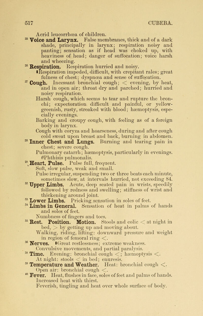 Acrid leucorrhoea of children. ^^ Voice and Larynx. False membranes, thick and of a dark shade, principally in larynx; respiration noisy and panting; sensation as if head was choked up, with heaviness of head; danger of suffocation; voice harsh and wheezing. ^^ Respiration. Respiration hurried and noisy. • Respiration impeded, difficult, with crepitant rales; great fulness of chest; dyspnoea and sense of suffocation. ^ Cough. Incessant bronchial cough; < evening, by heat, and in open air; throat dry and parched; hurried and noisy respiration. Harsh cough, which seems to tear and rupture the bron- chi; expectoration difficult and painful, or yellow- greenish, rusty, streaked with blood; hsemoptysis, espe- cially evenings. Barking and croupy cough, with feeling as of a foreign body in larynx. Cough with coryza and hoarseness, during and after cough cold sweat upon breast and back, burning in abdomen. '^^ Inner Chest and Lungs. Burning and tearing pain in chest; severe cough. Pulmonary catarrh; hsemoptysis, particularly in evenings. ^Phthisis pulmonalis. ^^^Heart, Pulse. Pulse full, frequent. Soft, slow pulse, weak and small. Pulse irregular, suspending two or three beats each minute, sometimes slow, at intervals hurried, not exceeding 84. ^^ Upper Limbs. Acute, deep seated pain in wrists, speedily followed by redness and swelling; stiffness of wrist and thickening around joint. ^^ Lower Limbs. Pricking sensation in soles of feet. ^* Limbs in General. Sensation of heat in palms of hands and soles of feet. Numbness of fingers and toes, ^^ Rest. Position. Motion. Stools and colic < at night in bed, > by getting up and moving about. Walking, riding, lifting: downward pressure and weight in region of femoral ring <. ^^ Nerves. IGreat restlessness; extreme weakness. Convulsive movements, and partial paralysis. ^^ Time. Evening: bronchial cough <; hsemoptysis <. At night: stools < in bed; enuresis. ^^ Temperature and Weather. Heat: bronchial cough <. Open air: bronchial cough <. ^•^ Fever. Heat, flushes in face, soles of feet and palms of hands. Increased heat with thirst. Feverish, tingling and heat over whole surface of body.