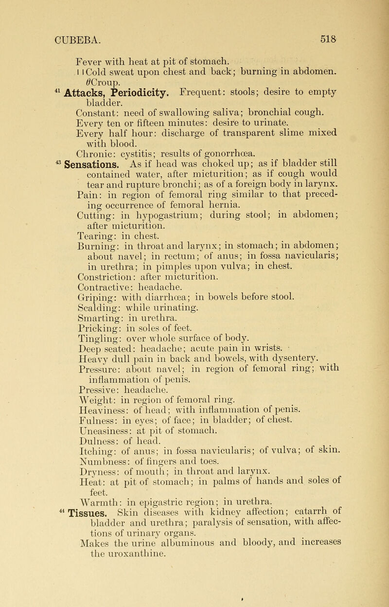 Fever with heat at pit of stomach. I I Cold sweat upon chest and back; burning in abdomen. ^Croup. ^^ Attacks, Periodicity. Frequent: stools; desire to empty bladder. Constant: need of swallowing saliva; bronchial cough. Every ten or fifteen minutes: desire to urinate. Every half hour: discharge of transparent slime mixed with blood. Chronic: cystitis; results of gonorrhoea. ^ Sensations. As if head was choked up; as if bladder still contained water, after micturition; as if cough would tear and rupture bronchi; as of a foreign body in larynx. Pain: in region of femoral ring similar to that preced- ing occurrence of femoral hernia. Cutting: in hypogastrium; during stool; in abdomen; after micturition. Tearing: in chest. Burning: in throat and lar3arx; in stomach; in abdomen; about navel; in rectum; of anus; in fossa navicularis; in urethra; in pimples upon vulva; in chest. Constriction: after micturition. Contractive: headache. Griping: with diarrhoea; in bowels before stool. Scalding: while urinating. Smarting: in urethra. Pricking: in soles of feet. Tingling: over whole surface of body. Deep seated: headache; acute pain in wrists. • Heavy dull pain in back and bowels, with dysentery. Pressure: about navel; in region of femoral ring; with inflammation of penis. Pressive: headache. Weight: in region of femoral ring. Heaviness: of head; with inflammation of penis. Fulness: in eyes; of face; in bladder; of chest. Uneasiness: at pit of stomach. Dulness: of head. Itching: of anus; in fossa navicularis; of vulva; of skin. Numbness: of fingers and toes. Dryness: of mouth; in throat and larynx. Heat: at pit of stomach; in palms of hands and soles of feet. Warmth: in epigastric region; in urethra. * Tissues. Skin diseases with kidney aff'ection; catarrh of bladder and urethra; paralysis of sensation, with afl'ec- tions of urinary organs. Makes the urine albuminous and bloody, and increases the uroxanthine.