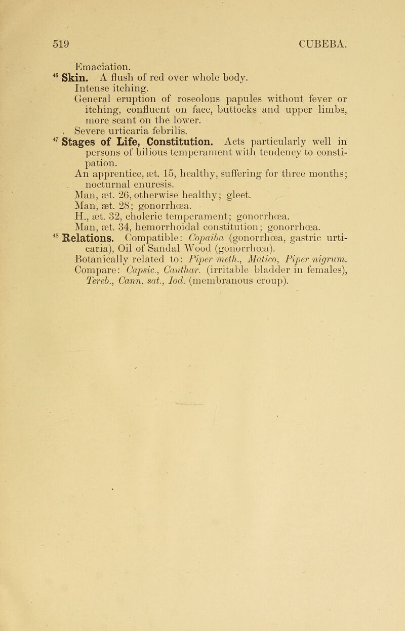 Emaciation. ^^ Skin. A flush of red over whole body. Intense itching. General eruption of roseolous papules without fever or itching, confluent on face, buttocks and upper limbs, more scant on the lower. , Severe urticaria febrilis. ^^ Stages of Life, Constitution. Acts particularly well in persons of bilious temperament with tendency to consti- pation. An apprentice, set. 15, healthy, suffering for three months; nocturnal enuresis. Man, set. 26, otherwise healthy; gleet. Man, set. 28; gonorrhoea. H., set. 32, choleric temperament; gonorrhoea. Man, set. 34, hemorrhoidal constitution; gonorrhcea. ^^ Relations. Compatible: Copaiba (gonorrhoea, gastric urti- caria). Oil of Sandal Wood (gonorrhoea). Botanically related to: Piper meth., Medico, Piper nigrum. Compare: Capsic, Canthar. (irritable bladder in females), Tereh., Cann. sat., lod. (membranous croup).