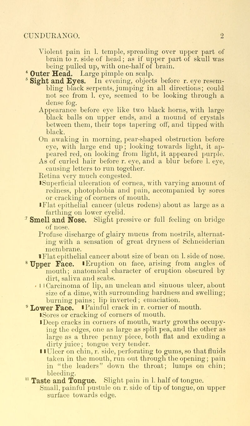 A^iolent pain in 1. temple, spreading over upper part of brain to r. side of head; as if upper part of skull was being pulled up, with one-half of brain. * Outer Head. Large pimple on scalp. ^ Sight and Eyes. In evening, objects before r. eye resem- bling black serpents, jumping in all directions; could not see from 1. eye, seemed to be looking through a dense fog. Appearance before eye like two black horns, with large black balls on upper ends, and a mound of crystals between them, their tops tapering off, and tipped with black. On awaking in morning, pear-shaped obstruction before eye, with large end up; looking towards light, it ap- peared red, on looking from light, it appeared purple. As of curled hair before r. eye, and a blur before 1. eye, causing letters to run together. Retina very much congested. iSuperficial ulceration of cornea, with varying amount of redness, photophobia and pain, accompanied by sores or cracking of corners of mouth. I Flat epithelial cancer (ulcus rodens) about as large as a farthing on lower eyelid. ^ Smell and Nose. Slight pressive or full feeling on bridge of nose. Profuse discharge of glairy mucus from nostrils, alternat- ing with a sensation of great dryness of Schneiderian membrane. iFlat epithelial cancer about size of bean on 1. side of nose. ^Tipper Face, iEruption on face, arising from angles of mouth; anatomical character of eruption obscured by dirt, saliva and scabs. • 1 I Carcinoma of lip, an unclean and sinuous ulcer, about size of a dime, with surrounding hardness and swelling; burning pains; lip inverted ; emaciation. ^ Lower Face. I Painful crack in r. corner of mouth. iSores or cracking of corners of mouth. iDeep cracks in corners of mouth, warty growths occupy- ing the edges, one as large as split pea, and the other as large as a three penny piece, both flat and exuding a dirty juice; tongue very tender. II Ulcer on chin, r. side, perforating to gums, so that fluids taken in the mouth, run out through the opening; pain in the leaders down the throat; lumps on chin; bleeding.  Taste and Tongue. Slight pain in 1. half of tongue. Small, painful pustule on r. side of tip of tongue, on upper surface towards edge.