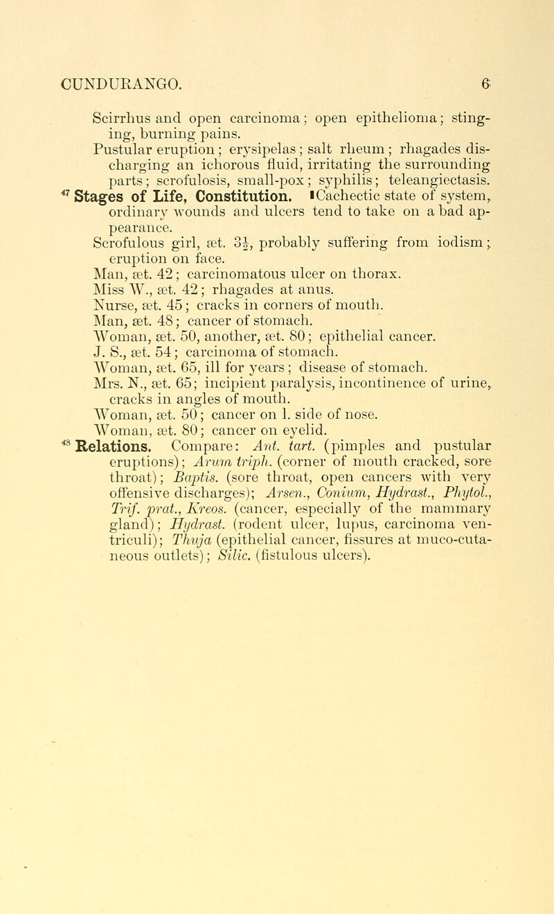 Scirrhus and open carcinoma; open epithelioma; sting- ing, burning pains. Pustular eruption ; erj^sipelas ; salt rlieum ; rhagades dis- charging an ichorous fluid, irritating the surrounding parts ; scrofulosis, small-pox; syphilis; teleangiectasis. ''^ Stages of Life, Constitution, i Cachectic state of system,, ordinary wounds and ulcers tend to take on a bad ap- pearance. Scrofulous girl, get. 3J, probably suffering from iodism;. eruption on face. Man, pet. 42; carcinomatous ulcer on thorax. Miss W., set. 42; rhagades at anus. Nurse, set. 45; cracks in corners of mouth. Man, set. 48; cancer of stomach. Woman, set. 50, another, set. 80; epithelial cancer. J. S., set. 54; carcinoma of stomach. Woman, set. 65, ill for years ; disease of stomach. Mrs. N., set. 65; incipient paralysis, incontinence of urine,, cracks in angles of mouth. Woman, set. 50; cancer on 1. side of nose. Woman, set. 80; cancer on eyelid. *^ Relations. Compare: Ant. tart, (pimples and pustular eruptions); Aruia iriph. (corner of mouth cracked, sore throat); Baptis. (sore throat, open cancers with very offensive discharges); Arsen., Conium, Hydrast., PhytoL, Trif. prat., Kreos. (cancer, especially of the mammary gland); Hydrast. (rodent ulcer, lupus, carcinoma ven- triculi); Thuja (epithelial cancer, fissures at muco-cuta- neous outlets); Silic. (fistulous ulcers).