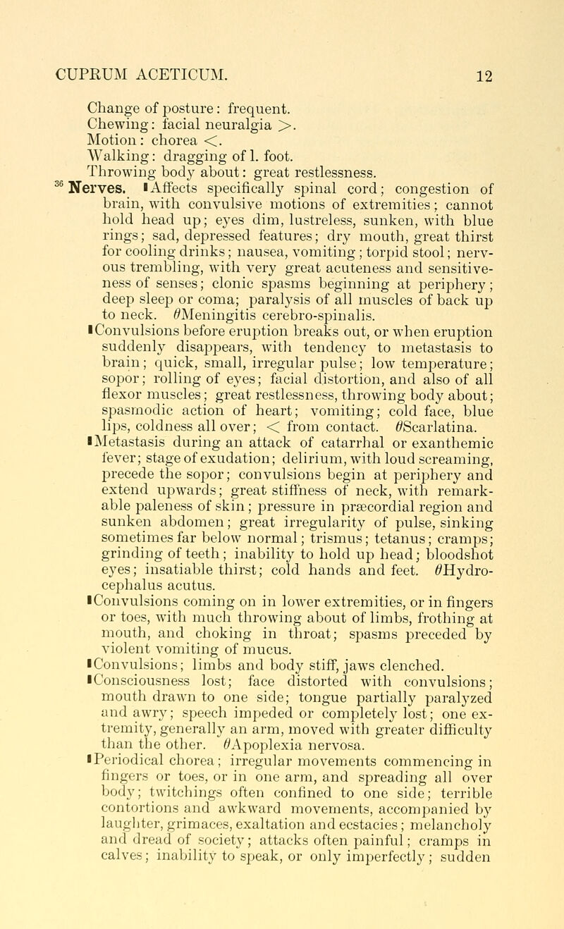 36 Change of posture: frequent. Motion: chorea <. Walking: dragging of 1. foot. Throwing body about: great restlessness. Nerves, iAffects specifically spinal cord; congestion of brain, with convulsive motions of extremities; cannot hold head up; eyes dim, lustreless, sunken, with blue rings; sad, depressed features; dry mouth, great thirst for cooling drinks; nausea, vomiting; torpid stool; nerv- ous trembling, with very great acuteness and sensitive- ness of senses; clonic spasms beginning at periphery; deep sleej) or coma; paralysis of all muscles of back up to neck. ^Meningitis cerebro-spinalis. ■ Convulsions before eruption breaks out, or when eruption suddenly disappears, with tendency to metastasis to brain ; quick, small, irregular pulse; low temperature; sopor; rolling of eyes; facial distortion, and also of all flexor muscles; great restlessness, throwing body about; spasmodic action of heart; vomiting; cold face, blue lips, coldness all over; < from contact. ^Scarlatina. ■ Metastasis during an attack of catarrhal or exanthemic fever; stage of exudation; delirium, with loud screaming, precede the sopor; convulsions begin at periphery and extend upwards; great stiffness of neck, with remark- able paleness of skin; pressure in prsecordial region and sunken abdomen; great irregularity of pulse, sinking sometimes far below normal; trismus; tetanus; cramps; grinding of teeth; inability to hold up head; bloodshot eyes; insatiable thirst; cold hands and feet. ^Hydro- cephalus acutus. ■ Convulsions coming on in lower extremities, or in fingers or toes, with much throwing about of limbs, frothing at mouth, and choking in throat; spasms preceded by violent vomiting of mucus. ■ Convulsions; limbs and body stiff, jaws clenched. ■ Consciousness lost; face distorted with convulsions; mouth drawn to one side; tongue partially paralyzed and awry; speech impeded or completely lost; one ex- tremity, generally an arm, moved with greater difficulty than the other. ^'Apoplexia nervosa. ■ Periodical chorea; irregular movements commencing in fingers or toes, or in one arm, and spreading all over body; twitchings often confined to one side; terrible contortions and awkward movements, accompanied by laughter, grimaces, exaltation and ecstacies; melancholy and dread of society; attacks often painful; cramps in calves; inability to speak, or only imperfectly; sudden