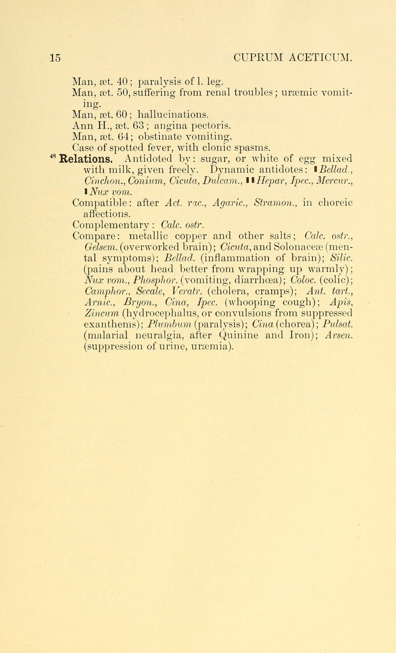 Man, set. 40 ; paralysis of 1. leg. Man, set. 50, suffering from renal troubles; ursemic vomit- ing. Man, set. 60; hallucinations. Ann H., set. 63 ; angina pectoris. Man, set. 64; obstinate vomiting. Case of spotted fever, with clonic spasms. ^^ Relations. Antidoted by: sugar, or white of egg mixed with milk, given freely. Dynamic antidotes: iBellad., Cinchon., Conium, Cicuta, Dulcam., ttHepar, Ipec, Mercur., I Nux yom. Compatible: after Act. rac, Agaric, Stramon., in choreic affections. Complementary: Calc. ostr. Compare: metallic copper and other salts; Calc. ostr., Gelsem. (overworked brain); Cicuta, and Solonacese (men- tal symptoms); Bellad. (inflammation of brain); Silic. (pains about head better from wrapping up warmly); Nuxvom., Phosphor, (vomiting, diarrhoea); Coloc. (colic); Camphor., Secale, Veratr. (cholera, cramps); Ant. tart., Arnic, JBryon., Cina, Ipec. (whooping cough); Apis, Zincum (hydrocephalus, or convulsions from suppressed exanthems); Plumbum {parsiljsis); Cina {chorea); Pulsat. (malarial neuralgia, after Quinine and Iron); Arsen. (suppression of urine, uraemia).