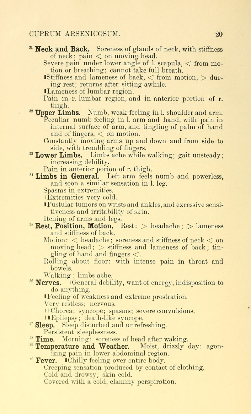 ^^ Neck and Back. Soreness of glands of neck, with stiffness of neck; pain < on moving head. Severe pain under lower angle of 1. scapula, < from mo- tion or breathing; cannot take full breath. I Stiffness and lameness of back, < from motion, > dur- ing rest; returns after sitting awhile. I Lameness of lumbar region. Pain in r. lumbar region, and in anterior portion of r. thigh. ^^ Tipper Limbs. Numb, weak feeling in 1. shoulder and arm. Peculiar numb feeling in 1. arm and hand, with pain in internal surface of arm, and tingling of palm of hand and of fingers, < on motion. Constantly moving arms up and down and from side to side, with trembling of fingers, ^^ Lower Limbs. Limbs ache while walking; gait unsteady; increasing debility. Pain in anterior porion of r. thigh, ^ Limbs in General Left arm feels numb and powerless, and soon a similar sensation in 1, leg. Spasms in extremities. I Extremities very cold. I Pustular tumors on wrists and ankles, and excessive sensi- tiveness and irritability of skin. Itching of arms and legs. ^^ Rest, Position, Motion. Rest: > headache; > lameness and stiffness of back. Motion: < headache; soreness and stiffness of neck < on moving head; > stiffness and lameness of back; tin- gling of hand and fingers <. Rolling about floor: with intense pain in throat and bowels. Walking: limbs ache. ^^ Nerves, l General debility, want of energy, indisposition to do anything. ■ Feeling of weakness and extreme prostration. Very restless; nervous. I I Chorea; syncope; spasms; severe convulsions. II Epilepsy; death-like syncope. ^'' Sleep. Sleep disturbed and unrefreshing. Persistent sleeplessness. ^ Time. Morning: soreness of head after waking. ^^ Temperature and Weather. Moist, drizzly day: agon- izing pain in lower abdominal region. '^ Fever, i Chilly feeling over entire body. Creeping sensation produced by contact of clothing. Cold and drowsy; skin cold. Covered with a cold, clammy perspiration.