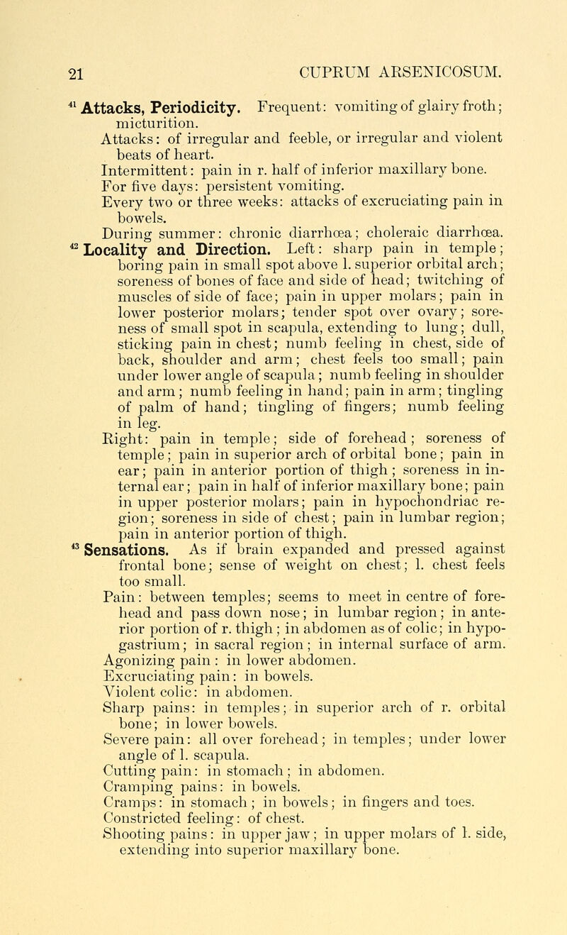 *^ Attacks, Periodicity. Frequent: vomiting of glairy froth; micturition. Attacks: of irregular and feeble, or irregular and violent beats of heart. Intermittent: pain in r. half of inferior maxillary bone. For five days: persistent vomiting. Every two or three weeks: attacks of excruciating pain in bowels. During summer: chronic diarrhoea; choleraic diarrhoea. ^ Locality and Direction. Left: sharp pain in temple; boring pain in small spot above 1. superior orbital arch; soreness of bones of face and side of head; twitching of muscles of side of face; pain in upper molars; pain in lower posterior molars; tender spot over ovary; sore- ness of small spot in scapula, extending to lung; dull, sticking pain in chest; numb feeling in chest, side of back, shoulder and arm; chest feels too small; pain under lower angle of scapula; numb feeling in shoulder and arm; numb feeling in hand; pain in arm; tingling of palm of hand; tingling of fingers; numb feeling in leg. Right: pain in temple; side of forehead; soreness of temple ; pain in superior arch of orbital bone; pain in ear; pain in anterior portion of thigh ; soreness in in- ternal ear; pain in half of inferior maxillary bone; pain in upjDcr posterior molars; pain in hypochondriac re- gion; soreness in side of chest; pain in lumbar region; pain in anterior portion of thigh. *^ Sensations. As if brain expanded and pressed against frontal bone; sense of w^eight on chest; 1. chest feels too small. Pain: between temples; seems to meet in centre of fore- head and pass down nose; in lumbar region ; in ante- rior portion of r. thigh ; in abdomen as of colic; in hypo- gastrium; in sacral region ; in internal surface of arm. Agonizing pain : in lower abdomen. Excruciating pain: in bowels. Violent colic: in abdomen. Sharp pains: in temples; in superior arch of r. orbital bone; in lower bowels. Severe pain: all over forehead; in temples; under lower angle of 1. scapula. Cutting pain: in stomach; in abdomen. Cramping pains: in bowels. Cramps: in stomach ; in bowels; in fingers and toes. Constricted feeling: of chest. Shooting pains: in upper jaw; in upper molars of 1. side, extending into superior maxillary bone.