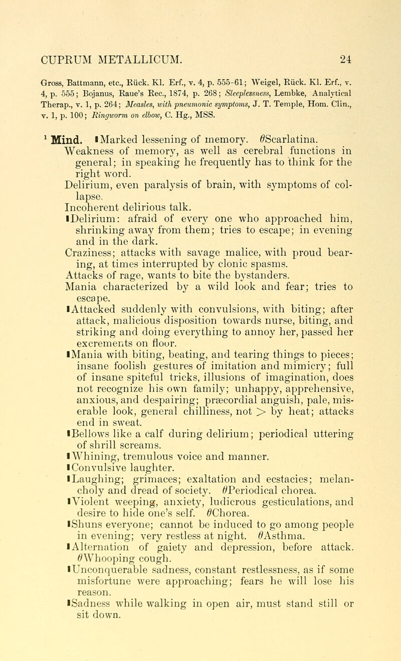 Gross, Battmann, etc., Riick. Kl. Erf., v. 4, p. 555-61; Weigel, Eiick. Kl. Erf., v. 4, p. 555; Bojanus, Eaue's Eec, 1874, p. 268; Sleeplessness, Lembke, Analytical Therap., v. 1, p. 264; Measles, with pneuvwnic symptoms, J. T. Temple, Horn. Clin., V. 1, p. 100; Ringworm on elbow, C. Hg., MSS. ^ Mind. I Marked lessening of memory. ^Scarlatina. Weakness of memory, as well as cerebral functions in general; in speaking he frequently has to think for the right word. Delirium, even paralysis of brain, with symptoms of col- lapse. Incoherent delirious talk. iDelirium: afraid of every one who approached him, shrinking away from them; tries to escape; in evening and in the dark. Craziness; attacks with savage malice, with proud bear- ing, at times interrupted by clonic spasms. Attacks of rage, wants to bite the bystanders. Mania characterized b}^ a wild look and fear; tries to escape. ■ Attacked suddenly with convulsions, with biting; after attack, malicious disposition towards nurse, biting, and striking and doing everything to annoy her, passed her excrements on floor. • Mania with biting, beating, and tearing things to pieces; insane foolish gestures of imitation and mimicry; full of insane spiteful tricks, illusions of imagination, does not recognize his own family; unhappy, apprehensive, anxious, and despairing; prsecordial anguish, pale, mis- erable look, general chilliness, not > by heat; attacks end in sweat. ■ Bellows like a calf during delirium; periodical uttering of shrill screams. ■ Whining, tremulous voice and manner. ■ Convulsive laughter. ■ Laughing; grimaces; exaltation and ecstacies; melan- choly and dread of society. ^Periodical chorea. ■Violent weeping, anxiety, ludicrous gesticulations, and desire to hide one's self. ^Chorea. ■Shuns everyone; cannot be induced to go among people in evening; very restless at night. ^Asthma. ■ Alternation of gaiety and depression, before attack. ^Whooping cough. ■ Unconquerable sadness, constant restlessness, as if some misfortune were approaching; fears he will lose his reason. ■Sadness while walking in open air, must stand still or sit down.