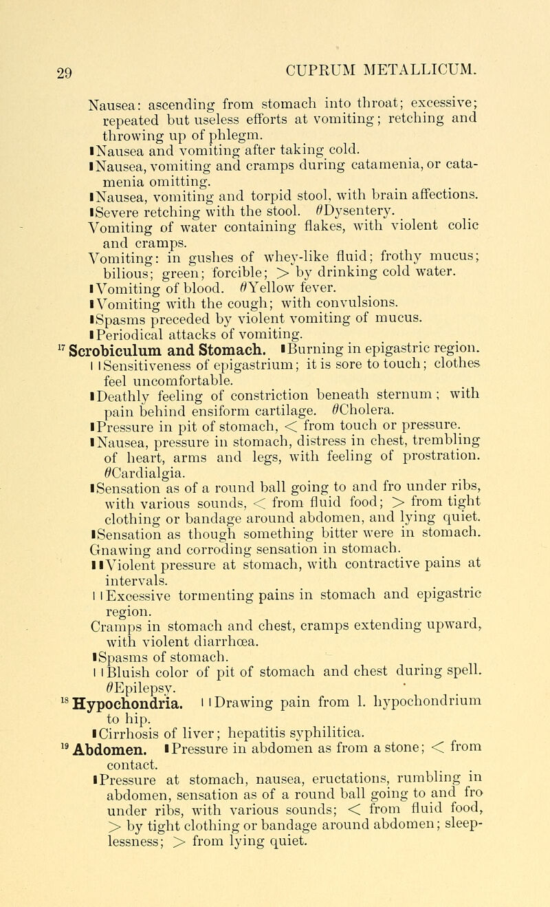 Nausea: ascending from stomach into throat; excessive; repeated but useless efforts at vomiting; retching and throwing up of phlegm. I Nausea and vomiting after taking cold. I Nausea, vomiting and cramps during catamenia, or cata- menia omitting. I Nausea, vomiting and torpid stool, with brain affections. I Severe retching with the stool. ^Dysentery. _ Vomiting of water containing flakes, with violent colic and cramps. Vomiting: in gushes of whey-like fluid; frothy mucus; bilious; green; forcible; > by drinking cold water. I Vomiting of blood. ^Yellow fever. I Vomiting with the cough; with convulsions. I Spasms preceded by violent vomiting of mucus. I Periodical attacks of vomiting. ^^ Scrobiculum and Stomach.  Burning in epigastric region. I I Sensitiveness of epigastrium; it is sore to touch; clothes feel uncomfortable. I Deathly feeling of constriction beneath sternum; with pain behind ensiform cartilage. ^Cholera. ■ Pressure in pit of stomach, < from touch or pressure. I Nausea, pressure in stomach, distress in chest, trembling of heart, arms and legs, with feeling of prostration. ^Cardialgia. I Sensation as of a round ball going to and fro under ribs, with various sounds, < from fluid food; > from tight clothing or bandage around abdomen, and lying quiet. I Sensation as though something bitter were in stomach. Gnawing and corroding sensation in stomach. II Violent pressure at stomach, with contractive pains at intervals. I I Excessive tormenting pains in stomach and epigastric region. Cramps in stomach and chest, cramps extending upward, with violent diarrhoea. ■ Spasms of stomach. 1 I Bluish color of pit of stomach and chest during spell. ^Epilepsy. ^^Hypochondria, ilDrawing pain from 1. hypochondrium to hip. I Cirrhosis of liver; hepatitis syphilitica. ^^ Abdomen. ■ Pressure in abdomen as from a stone; < from contact. ■ Pressure at stomach, nausea, eructations, rumbling in abdomen, sensation as of a round ball going to and fro under ribs, with various sounds; < from fluid food, > by tight clothing or bandage around abdomen; sleep- lessness; > from lying quiet.