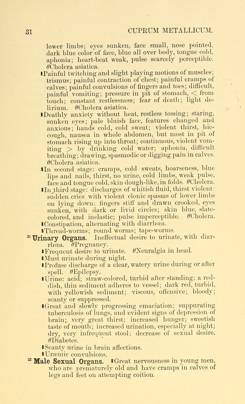 lower limbs; eyes sunken, face small, nose pointed, dark blue color of face, blue all over body, tongue cold, aphonia; heart-beat weak, pulse scarcely perceptible. ^Cholera asiatica. iPainful twitching and slight playing motions of muscles; trismus; painful contraction of chest; painful cramps of calves; painful convulsions of fingers and toes; difficult, painful vomiting; pressure in pit of stomach, < from touch; constant restlessness; fear of death; light de- lirium. ^Cholera asiatica. iDeathly anxiety without heat, restless tossing; staring, sunken eyes; pale bluish face, features changed and anxious; hands cold, cold sweat; violent thirst, hic- cough, nausea in whole abdomen, but most in pit of stomach rising up into throat; continuous, violent vom- iting > by drinking cold water; aphonia, difficult breathing; drawing, spasmodic or digging pain in calves. ^Cholera asiatica. ■In second stage: cramps, cold sweats, hoarseness, blue lips and nails, thirst, no urine, cold limbs, weak pulse, face and tongue cold, skin dough-hke, in folds. ^Cholera. Iln^third stage: discharges of whitish fluid, thirst violent- sudden cries with violent clonic spasms of lower limbs on lying down; fingers stiff and drawn crooked, eyes sunken, with dark or livid circles; skin blue, slate- colored, and inelastic; pulse imperceptible. ^Cholera. ■ Constipation, alternating with diarrhoea. BThread-worms; round worms; tape-worms. ^^ Urinary Organs. Ineffectual desire to urinate, with diar- rhoea. ^Pregnancy. I Frequent desire to urinate. ^Neuralgia in head. I Must urinate during night. I Profuse discharge of a clear, watery urine during or after spell. ^Epilepsy. I Urine: acid; straw-colored, turbid after standing; a red- dish, thin sediment adheres to vessel; dark red, turbid, with yellowish sediment; viscous, offensive; bloody; scanty or suppressed. I Great and slowly progressing emaciation; suppurating tuberculosis of lungs, and evident signs of depression of brain; very great thirst; increased hunger; sweetish taste of mouth; increased urination, especially at night; dry, very infrequent stool; decrease of sexual desire. ^Diabetes. B Scanty urine in brain affections. B Ursemic convulsions. ^ Male Sexual Organs, b Great nervousness in young men, who are prematurely old and have cramps in calves of legs and feet on attemi:)ting coition.