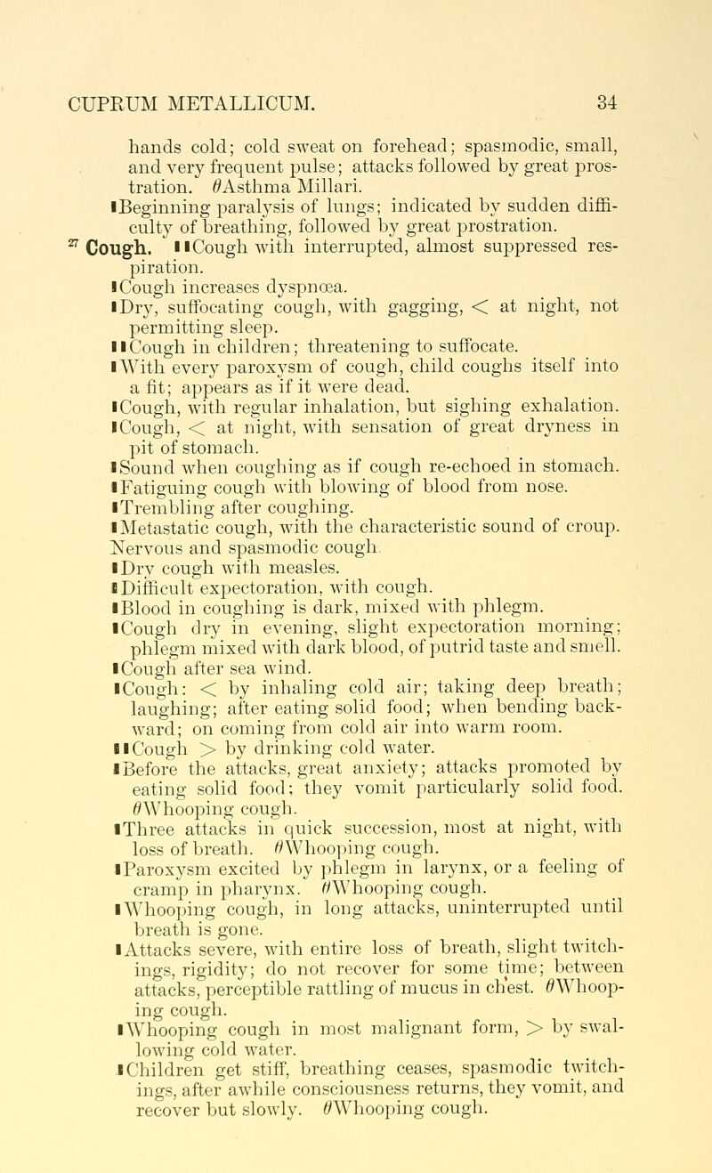 hands cold; cold sweat on forehead; spasmodic, small, and very frequent pulse; attacks followed by great pros- tration. ^Asthma Millari. ■Beginning paralysis of lungs; indicated by sudden diffi- culty of breathing, followed by great prostration. ^ Cough. 11 Cough with interrupted, almost suppressed res- piration. I Cough increases dyspnoea. I Dry, suffocating cough, with gagging, < at night, not permitting sleep. II Cough in children; threatening to suffocate. I With every paroxysm of cough, child coughs itself into a fit; appears as if it w^ere dead. iCough, with regular inhalation, but sighing exhalation. I Cough, < at night, with sensation of great dryness in pit of stomach. I Sound when coughing as if cough re-echoed in stomach. • Fatiguing cough with blowing of blood from nose. ■ Trembling after coughing. i Metastatic cough, with the characteristic sound of croup. Nervous and spasmodic cough. ■ Dry cough with measles. i Difficult expectoration, with cough. ■ Blood in coughing is dark, mixed with phlegm. ■ Cough dry in evening, slight expectoration morning; phlegm mixed with dark blood, of putrid taste and smell. ■ Cough after sea wind. ■ Cough: < by inhaling cold air; taking deep breath; laughing; after eating solid food; when bending back- ward; on coming from cold air into warm room. ■ ■Cough > by drinking cold water. ■ Before the attacks, great anxiety; attacks promoted by eating solid food; they vomit particularly solid food. ^Whooping cough. ■ Three attacks in quick succession, most at night, with loss of breath. ^Whooping cough. ■ Paroxysm excited by phlegm in larynx, or a feeling of cramp in pharynx. ^Whooping cough. ■ Whooping cough, in long attacks, uninterrupted until breath is gone. ■ Attacks severe, with entire loss of breath, slight twitch- ings, rigidity; do not recover for some time; between attacks, perceptible rattling of mucus in chest. ^Whoop- ing cough. ■ Whooping cough in most malignant form, > by swal- lowing cold water. .■Children get stiff, breathing ceases, spasmodic twitch- ings, after awhile consciousness returns, they vomit, and recover but slowly. ^Whooping cough.