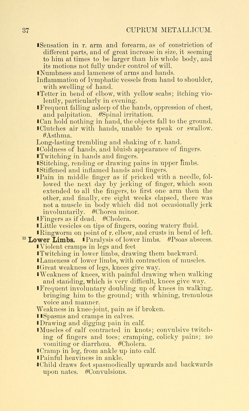 iSensation in r. arm and forearm, as of constriction of different parts, and of great increase in size, it seeming to him at times to be larger than his whole body, and its motions not fully under control of will. I Numbness and lameness of arms and hands. Inflammation of lymphatic vessels from hand to shoulder, with swelling of hand. ■ Tetter in bend of elbow, with yellow scabs; itching vio- lently, particularly in evening. ■Frequent falling asleep of the hands, oppression of chest, and palpitation. ^Spinal irritation. ■ Can hold nothing in hand, the objects fall to the ground. ■ Clutches air with hands, unable to speak or swallow. ^Asthma. Long-lasting trembling and shaking of r. hand. ■ Coldness of hands, and bluish appearance of fingers. ■ Twitching in hands and fingers. ■ Stitching, rending or drawing pains in upper timbs. ■ Stiffened and inflamed hands and fingers. ■ Pain in middle finger as if pricked with a needle, fol- lowed the next day by jerking of finger, which soon extended to all the fingers, to first one arm then the other, and finally, ere eight weeks elapsed, there was not a muscle in body which did not occasionally jerk involuntarily. /^Chorea minor. ■ Fingers as if dead. ^Cholera. ■ Little vesicles on tips of fingers, oozing watery fluid. ■ Ringworm on point of r. elbow, and crusts in bend of left. ^^ Lower Limbs. ■ Paralysis of lower limbs. ^Psoas abscess. ■ Violent cramps in legs and feet ■ Twitching in lower limbs, drawing them backward. ■ Lameness of lower limbs, with contraction of muscles. ■ Great weakness of legs, knees give way. ■ Weakness of knees, with painful drawing when walking and standing, which is very difficult, knees give way. ■ Frequent involuntary doubling up of knees in walking, bringing him to the ground; with whining, tremulous voice and manner. Weakness in knee-joint, pain as if broken. I ■Spasms and cramps in calves. ■ Drawing and digging pain in calf. ■ Muscles of calf contracted in knots; convulsive twitch- ing of fingers and toes; cramping, colicky pains; no vomiting or diarrhoea. ^Cholera. ■ Cramp in leg, from ankle up into calf ■ Painful heaviness in ankle. ■ Child draws feet spasmodically upwards and backwards upon nates. 6'Convulsions.