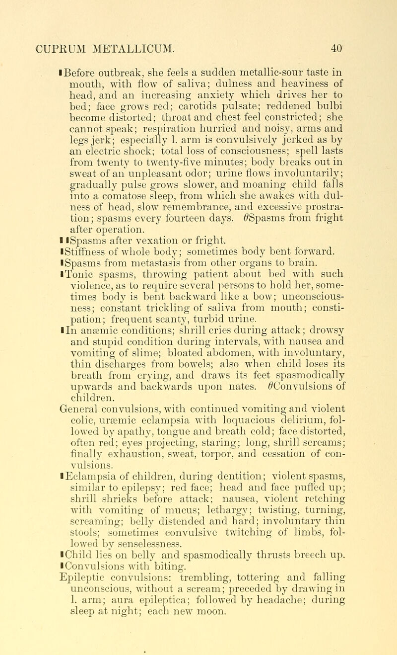 ■ Before outbreak, she feels a sudden metallic-sour taste in mouth, with flow of saliva; dulness and heaviness of head, and an increasing anxiety which drives her to bed; face grows red; carotids pulsate; reddened bulbi become distorted; throat and chest feel constricted; she cannot speak; respiration hurried and noisy, arms and legs jerk; especially 1. arm is convulsively jerked as by an electric shock; total loss of consciousness; spell lasts from twenty to twenty-five minutes; body breaks out in sweat of an unpleasant odor; urine flows involuntarily; gradually pulse grows slower, and moaning child falls into a comatose sleep, from which she awakes with dul- ness of head, slow remembrance, and excessive prostra- tion ; spasms every fourteen days. t'Spasms from fright after operation. 11 Spasms after vexation or fright. ■Stiffness of whole body; sometimes body bent forward. ■ Spasms from metastasis from other organs to brain. ■ Tonic spasms, throwing patient about bed with such violence, as to require several ])ersons to hold her, some- times body is bent backward like a bow; unconscious- ness; constant trickling of saliva from mouth; consti- pation; frequent scanty, turbid urine. ■ In anaemic conditions; shrill cries during attack; drowsy and stupid condition during intervals, with nausea and vomiting of slime; bloated abdomen, with involuntary, thin discharges from bowels; also when child loses its breath from crying, and draws its feet spasmodically upwards and backwards upon nates. ^Convulsions of children. General convulsions, with continued vomiting and violent colic, ursemic eclampsia with loquacious delirium, fol- lowed by apathy, tongue and breath cold; face distorted, often red; eyes projecting, staring; long, shrill screams; finally exhaustion, sweat, torpor, and cessation of con- vulsions. ■ Eclampsia of children, during dentition; violent spasms, similar to epilepsy; red face; head and face puffed up; shrill shrieks before attack; nausea, violent retching with vomiting of mucus; lethargy; twisting, turning, screaming; belly distended and hard; involuntary thin stools; sometimes convulsive twitching of limbs, fol- lowed by senselessness. ■ Child lies on belly and spasmodically thrusts breech up. ■ Convulsions with biting. Epilepjtic convulsions: trembling, tottering and falling unconscious, without a scream; preceded by drawing in 1. arm; aura epileptica; followed by headache; during sleep at night; each new moon.